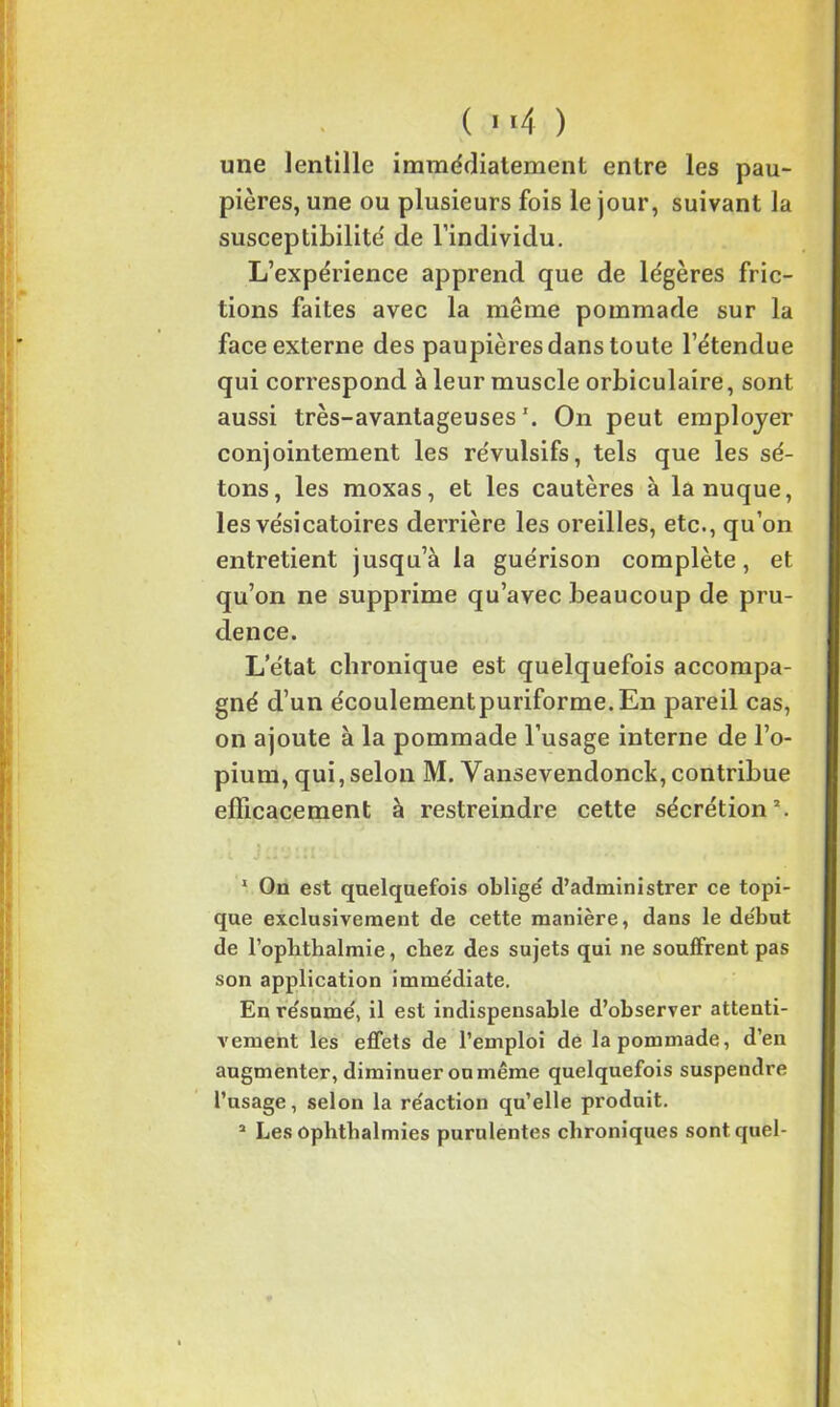 une lentille immédiatement entre les pau- pières, une ou plusieurs fois le jour, suivant la susceptibilité de l’individu. L’expérience apprend que de légères fric- tions faites avec la même pommade sur la face externe des paupières dans toute l’étendue qui correspond à leur muscle orbiculaire, sont aussi très-avantageuses1. On peut employer conjointement les révulsifs, tels que les sé- tons, les moxas, et les cautères à la nuque, les vésicatoires derrière les oreilles, etc., qu’on entretient jusqu’à la guérison complète, et qu’on ne supprime qu’avec beaucoup de pru- dence. L’état chronique est quelquefois accompa- gné d’un écoulementpuriforme.En pareil cas, on ajoute à la pommade l’usage interne de l’o- pium, qui, selon M. Vansevendonck, contribue efficacement à restreindre cette sécrétion*. 1 On est quelquefois obligé d’administrer ce topi- que exclusivement de cette manière, dans le début de l’oplithalmie, chez des sujets qui ne souffrent pas son application immédiate. En résumé, il est indispensable d’observer attenti- vement les effets de l’emploi de la pommade, d’en augmenter, diminuer onmême quelquefois suspendre l’usage, selon la réaction qu’elle produit. a Les ophthalmies purulentes chroniques sont quel-