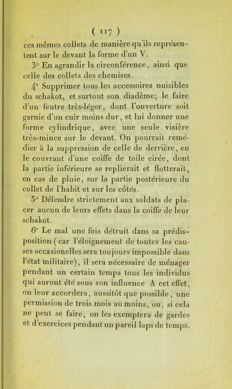 ( 1 ll ) ces mêmes collets de manière qu’ils représen- tent sur le devant la forme d’un Y. 3° En agrandir la circonférence, ainsi que celle des collets des chemises. 4° Supprimer tous les accessoires nuisibles du schakot, et surtout son diadème; le faire d’un feutre très-léger, dont l’ouverture soit garnie d’un cuir moins dur, et lui donner une forme cylindrique, avec une seule visière très-mince sur le devant. On pourrait remé- dier à la suppression de celle de derrière, en le couvrant d’une coiffe de toile cirée, dont la partie inférieure se replierait et flotterait, en cas de pluie, sur la partie postérieure du collet de l’habit et sur les côtés. 5° Défendre strictement aux soldats de pla- cer aucun de leurs effets dans la coiffe de leur schakot. 6° Le mal une fois détruit dans sa prédis- position (car l’éloignement de toutes les cau- ses occasionelles sera toujours impossible dans l’état militaire), il sera nécessaire de ménager pendant un certain temps tous les individus qui auront été sous son influence A cet effet, on leur accordera, aussitôt que possible, une permission de trois mois au moins, ou, si cela ne peut se faire, on les exemptera de gardes et d exercices pendant un pareil laps de temps.