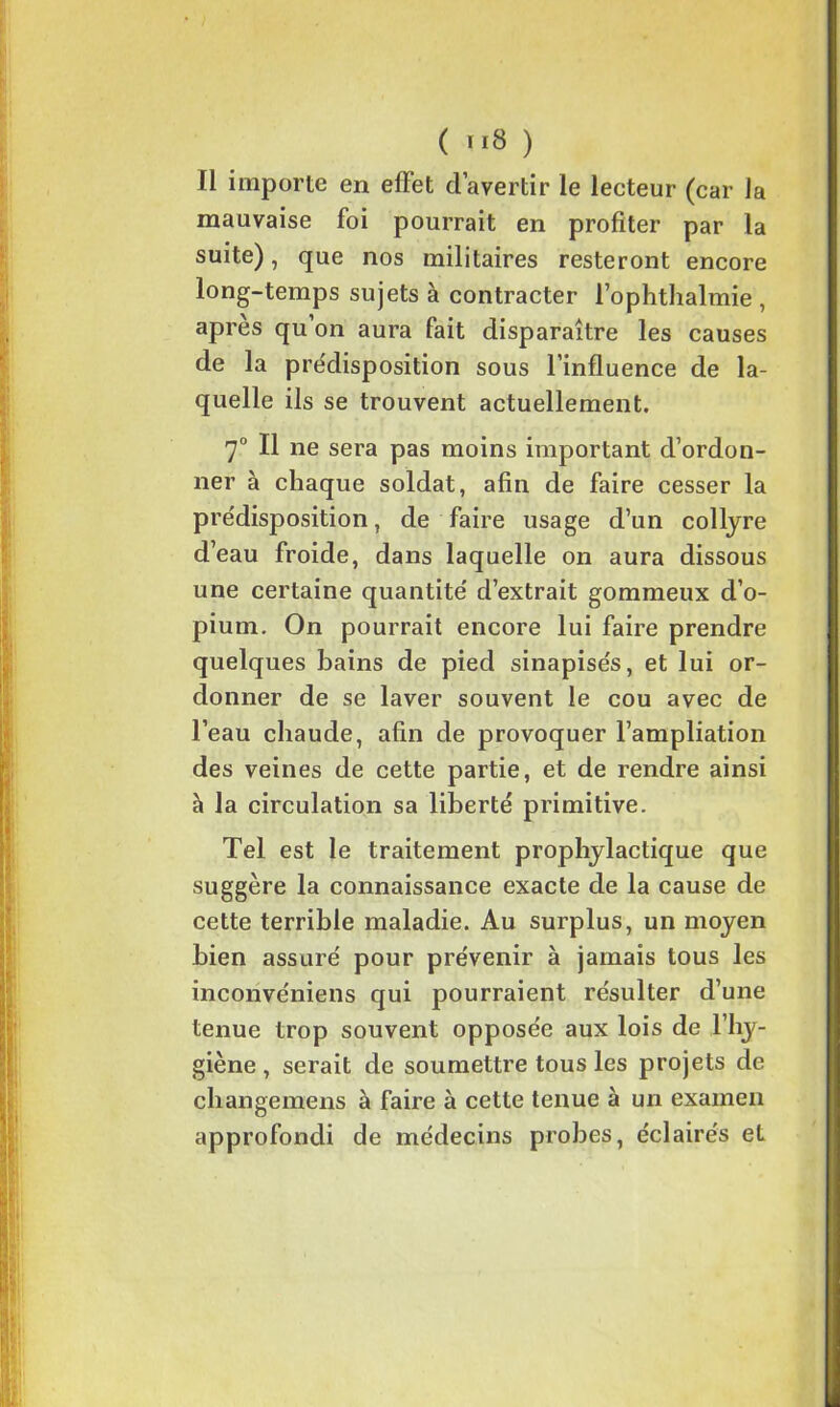 ü importe en effet d’avertir le lecteur (car la mauvaise foi pourrait en profiter par la suite), que nos militaires resteront encore long-temps sujets à contracter l’ophthalmie , apres qu on aura fait disparaître les causes de la prédisposition sous l’influence de la- quelle ils se trouvent actuellement. 7° Il ne sera pas moins important d’ordon- ner à chaque soldat, afin de faire cesser la prédisposition, de faire usage d’un collyre d’eau froide, dans laquelle on aura dissous une certaine quantité' d’extrait gommeux d’o- pium. On pourrait encore lui faire prendre quelques bains de pied sinapise's, et lui or- donner de se laver souvent le cou avec de l’eau chaude, afin de provoquer l’ampliation des veines de cette partie, et de rendre ainsi à la circulation sa liberté primitive. Tel est le traitement prophylactique que suggère la connaissance exacte de la cause de cette terrible maladie. Au surplus, un moyen bien assuré pour prévenir à jamais tous les inconvéniens qui pourraient résulter d’une tenue trop souvent opposée aux lois de l’hy- giène , serait de soumettre tous les projets de changemens à faire à cette tenue à un examen approfondi de médecins probes, éclairés et