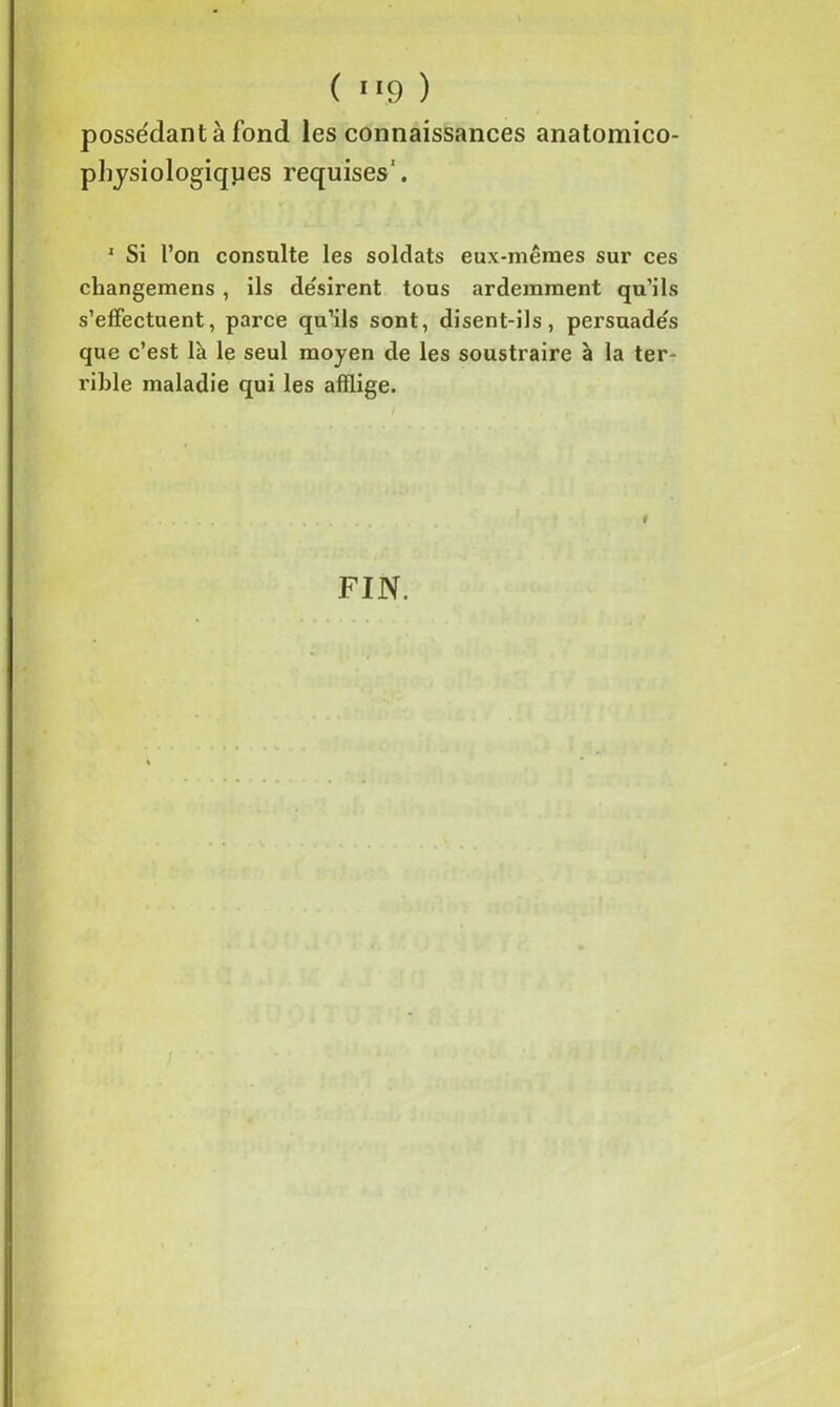 possédant à fond les connaissances anatomico- physiologiques requises1. 1 Si l’on consulte les soldats eux-mêmes sur ces changemens , ils de'sirent tous ardemment qu’ils s’effectuent, parce qu’ils sont, disent-ils, persuade's que c’est là le seul moyen de les soustraire à la ter- rible maladie qui les afflige. FIN.