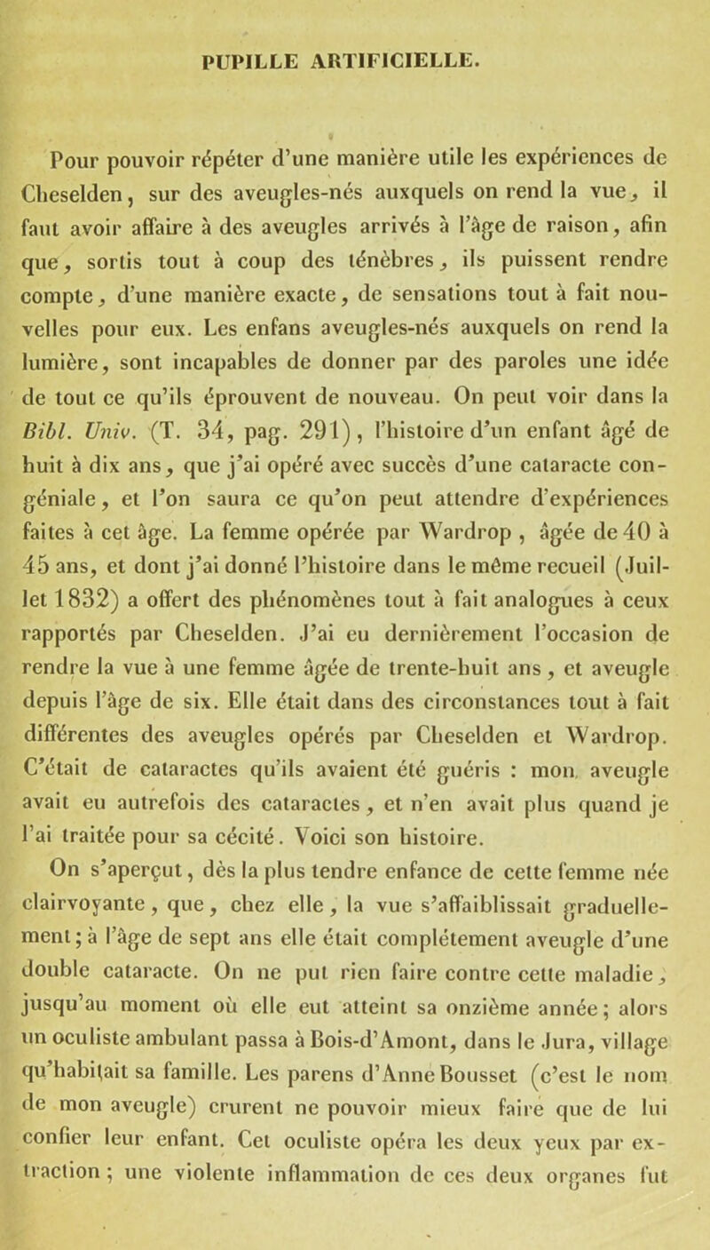 PUPILLE ARTIFICIELLE. Pour pouvoir répéter d’une manière utile les expériences de Clieselden, sur des aveugles-nés auxquels on rend la vue., il faut avoir affaire à des aveugles arrivés à l’àge de raison, afin que, sortis tout à coup des ténèbres, ils puissent rendre compte, d’une manière exacte, de sensations tout à fait nou- velles pour eux. Les enfans aveugles-nés auxquels on rend la lumière, sont incapables de donner par des paroles une idée de tout ce qu’ils éprouvent de nouveau. On peut voir dans la Bill. Univ. (T. 34, pag. 291), l’histoire d’un enfant âgé de huit à dix ans, que j’ai opéré avec succès d’une cataracte con- géniale, et l’on saura ce qu’on peut attendre d'expériences faites à cet âge. La femme opérée par Wardrop , âgée de 40 à 45 ans, et dont j’ai donné l’histoire dans le même recueil (Juil- let 1832) a offert des phénomènes tout à fait analogues à ceux rapportés par Cheselden. J’ai eu dernièrement l’occasion de rendre la vue à une femme âgée de trente-huit ans, et aveugle depuis l’âge de six. Elle était dans des circonstances tout à fait différentes des aveugles opérés par Cheselden et Wardrop. C’était de cataractes qu’ils avaient été guéris : mon aveugle avait eu autrefois des cataractes , et n’en avait plus quand je l’ai traitée pour sa cécité. Voici son histoire. On s’aperçut, dès la plus tendre enfance de cette femme née clairvoyante, que, chez elle, la vue s’affaiblissait graduelle- ment; à l’âge de sept ans elle était complètement aveugle d’une double cataracte. On ne put rien faire contre celte maladie, jusqu’au moment où elle eut atteint sa onzième année; alors un oculiste ambulant passa à Bois-d’Amont, dans le Jura, village qu’habitait sa lamille. Les parens d’Anne Bousset (c’est le nom de mon aveugle) crurent ne pouvoir mieux faire que de lui confier leur enfant. Cet oculiste opéra les deux yeux par ex- traction ; une violente inflammation de ces deux organes fut