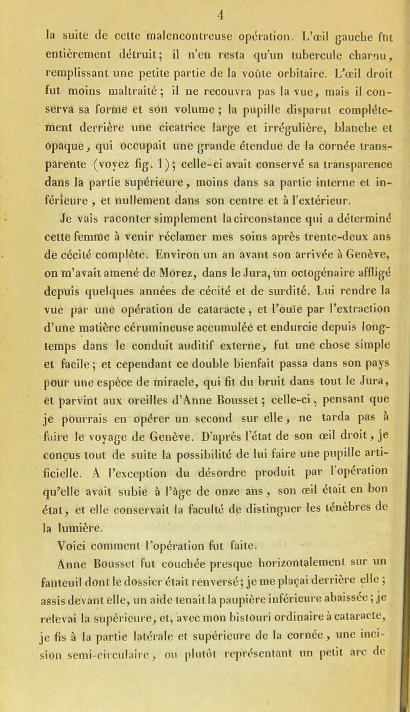 la suite de cette malencontreuse opération. L’œil gauche fut entièrement détruit; il n’en resta qu’un tubercule charnu, remplissant une petite partie de la voûte orbitaire. L’œil droit fut moins maltraité; il ne recouvra pas la vue, mais il con- serva sa forme et son volume ; la pupille disparut complète- ment derrière une cicatrice large et irrégulière, blanche et opaque, qui occupait une grande étendue de la cornée trans- parente (voyez fig. 1); celle-ci avait conservé sa transparence dans la partie supérieure, moins dans sa partie interne et in- férieure , et nullement dans son centre et à l’extérieur. Je vais raconter simplement la circonstance qui a déterminé celte femme à venir réclamer mes soins après trente-deux ans de cécité complète. Environ un an avant son arrivée à Genève, on m’avait amené de Morez, dans le Jura, un octogénaire affligé depuis quelques années de cécité et de surdité. Lui rendre la vue par une opération de cataracte, et l’ouïe par l’extraction d’une matière cérumineuse accumulée et endurcie depuis long- temps dans le conduit auditif externe, fut une chose simple et facile; et cependant ce double bienfait passa dans son pays pour une espèce de miracle, qui fit du bruit dans tout le Jura, et parvint aux oreilles d’Anne Boussel ; celle-ci, pensant que je pourrais en opérer un second sur elle, ne tarda pas à faire le voyage de Genève. D’après l’état de son œil droit, je conçus tout de suite la possibilité de lui faire une pupille arti- ficielle. A l’exception du désordre produit par 1 operation qu’elle avait subie à l’àge de onze ans , son œil était en bon état, et elle conservait la faculté de distinguer les ténèbres de la lumière. Voici comment l’opération fut faite. Anne Bousset fut couchée presque horizontalement sur un fauteuil dont le dossier était renversé; je me plaçai derrière elle ; assis devant elle, un aide tenait la paupière inférieure abaissée ; je relevai la supérieure, et, avec mon bistouri ordinaire à cataracte, je fis à la partie latérale et supérieure de la cornée, une inci- sion semi-circulaire, ou plutôt représentant un petit arc de