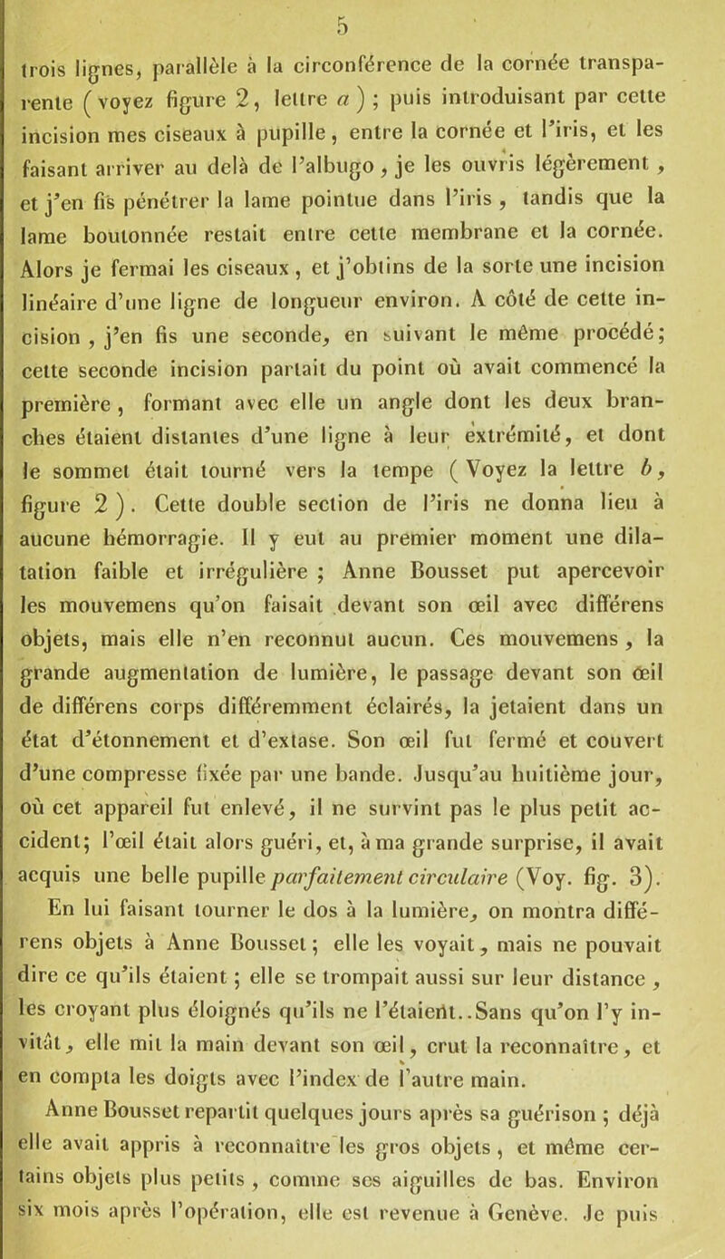 trois lignes, parallèle à la circonférence de la cornée transpa- rente (voyez figure 2, lettre a) ; puis introduisant par cette incision mes ciseaux à pupille, entre la cornée et l’iris, et les faisant arriver au delà de l’albugo, je les ouvris légèrement , et j’en fis pénétrer la lame pointue dans l’iris , tandis que la lame boulonnée restait entre cette membrane et la cornée. Alors je fermai les ciseaux , et j’obtins de la sorte une incision linéaire d’une ligne de longueur environ. A côté de celte in- cision , j’en fis une seconde, en suivant le même procédé; celte seconde incision parlait du point où avait commencé la première , formant avec elle un angle dont les deux bran- ches étaient distantes d’une ligne à leur extrémité, et dont le sommet était tourné vers la tempe ( Voyez la lettre b, figure 2 ) . Cette double section de l’iris ne donna lieu à aucune hémorragie. Il y eut au premier moment une dila- tation faible et irrégulière ; Anne Bousset put apercevoir les mouvemens qu’on faisait devant son œil avec différens objets, mais elle n’en reconnut aucun. Ces mouvemens , la grande augmentation de lumière, le passage devant son œil de différens corps différemment éclairés, la jetaient dans un état d’étonnement et d’extase. Son œil fut fermé et couvert d’une compresse fixée par une bande. Jusqu’au huitième jour, où cet appareil fut enlevé, il ne survint pas le plus petit ac- cident; l’œil était alors guéri, et, à ma grande surprise, il avait acquis une belle pupille parfaitement circulaire (Voy. fig. 3). En lui faisant tourner le dos à la lumière, on montra diffé- rens objets à Anne Bousset; elle les voyait, mais ne pouvait dire ce qu’ils étaient ; elle se trompait aussi sur leur distance , les croyant plus éloignés qu’ils ne l’étaierU..Sans qu’on l’y in- vitât, elle mit la main devant son œil, crut la reconnaître, et % en compta les doigts avec l’index de l’autre main. Anne Bousset repartit quelques jours après sa guérison ; déjà elle avait appris à reconnaître les gros objets , et môme cer- tains objets plus petits , comme ses aiguilles de bas. Environ six mois après l’opération, elle est revenue à Genève. Je puis