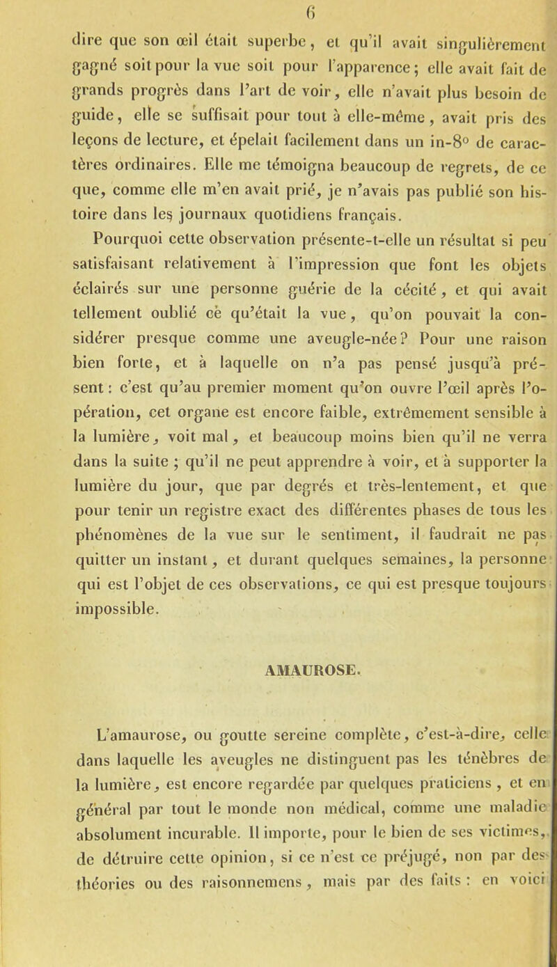 dire que son œil était superbe, et qu’il avait singulièrement gagné soit pour la vue soit pour l’apparence; elle avait fait de grands progrès dans l’art de voir, elle n’avait plus besoin de guide, elle se suffisait pour tout à elle-même, avait pris des leçons de lecture, et épelait facilement dans un in-8° de carac- tères ordinaires. Elle me témoigna beaucoup de regrets, de ce que, comme elle m’en avait prié, je n’avais pas publié son his- toire dans Ie§ journaux quotidiens français. Pourquoi cette observation présente-t-elle un résultat si peu satisfaisant relativement à l’impression que font les objets éclairés sur une personne guérie de la cécité, et qui avait tellement oublié cë qu’était la vue, qu’on pouvait la con- sidérer presque comme une aveugle-née? Pour une raison bien forte, et à laquelle on n’a pas pensé jusqu’à pré- sent : c’est qu’au premier moment qu’on ouvre l’œil après l’o- pération, cet organe est encore faible, extrêmement sensible à la lumière, voit mal, et beaucoup moins bien qu’il ne verra dans la suite ; qu’il ne peut apprendre à voir, et à supporter la lumière du jour, que par degrés et très-lentement, et que pour tenir un registre exact des différentes phases de tous les phénomènes de la vue sur le sentiment, il faudrait ne pas quitter un instant, et durant quelques semaines, la personne qui est l’objet de ces observations, ce qui est presque toujours impossible. AMAUROSE. L’amaurose, ou goutte sereine complète, c’est-à-dire, celle dans laquelle les aveugles ne distinguent pas les ténèbres de la lumière, est encore regardée par quelques praticiens , et en général par tout le monde non médical, comme une maladie absolument incurable. 11 importe, pour le bien de ses victimes, de détruire cette opinion, si ce n'est ce préjugé, non par des théories ou des raisonnemens, mais par des laits : en voici