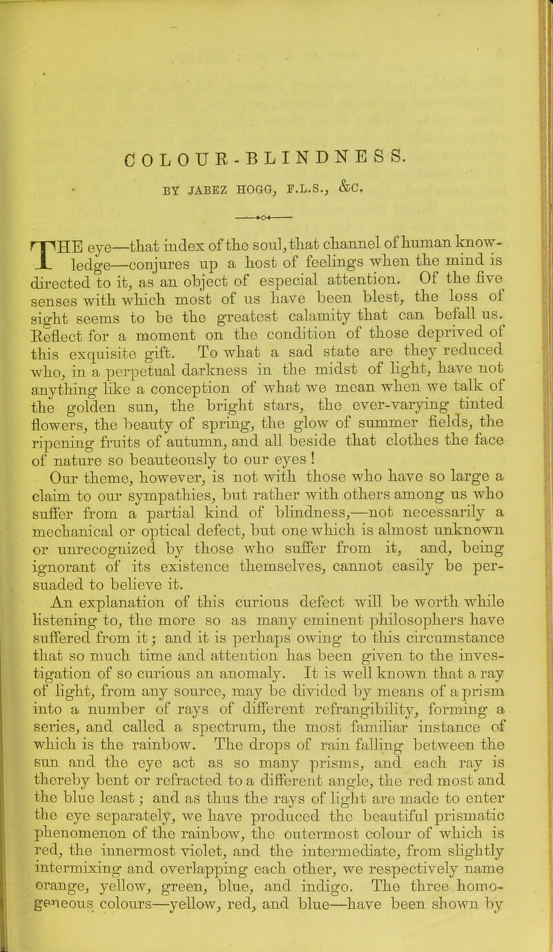 COLOUR-BLINDNESS. BY JABEZ HOGG, F.L.S., &C. THE eye—that index of the soul, that channel of human know- ledge—conjures up a host of feelings when the mind is directed to it, as an object of especial attention. Of the five senses with which most of us have been blest, the loss of sight seems to be the greatest calamity that can befall us. Reflect for a moment on the condition of those depi'ivecl of this exquisite gift. To what a sad state are they reduced who, in a perpetual darkness in the midst of light, have not anything' like a conception of what we mean when we talk of the golden sun, the bright stars, the ever-varying tinted flowers, the beauty of spring, the glow of summer fields, the ripening fruits of autumn, and all beside that clothes the face of nature so beauteously to our eyes ! Our theme, however, is not with those who have so large a claim to our sympathies, but rather with others among us who suffer from a partial kind of blindness,—not necessarily a mechanical or optical defect, but one which is almost unknown or unrecognized by those who suffer from it, and, being ignorant of its existence themselves, cannot easily be per- suaded to believe it. An explanation of this curious defect will be worth while listening to, the more so as many eminent philosophers have suffered from it; and it is perhaps owing to this circumstance that so much time and attention has been given to the inves- tigation of so curious an anomaly. It is well known that a ray of light, from any source, may be divided by means of a prism into a number of rays of different refrangibility, forming a series, and called a spectrum, the most familiar instance of which is the rainbow. The drops of rain falling between the sun and the eye act as so many prisms, and each ray is thereby bent or refracted to a different angle, the red most and the blue least; and as thus the rays of light are made to enter the eye separately, we have produced the beautiful prismatic phenomenon of the rainbow, the outermost colour of which is red, the innermost violet, and the intermediate, from slightly intermixing and overlapping each other, we respectively name orange, yellow, green, blue, and indigo. The three homo- geneous colours—yellow, red, and blue—have been shown by