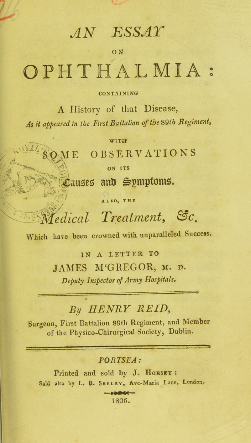 AN ESS AT ON OPHTHALMIA : CONTAINING A History of that Disease, As it appeared in the First Battalion of the S9tb Regiment^ ■WITH OBSERVATIONS ON ITS A^ijiauses anO g»gmptoms. A L * O, THE S:if>Medical Treatmcjit, &c. Which have been crowned with unparalleled Success. IN A LETTER TO JAMES M‘GREGOR, m. d. Deputy Inspector of Army Hospitals. By HENRY REID, Surgeon, First Battalion 89th Regiment, and Member of the Physico-Chirurgical Society, Dublin. PORTSEA: Printed and sold by J. IIorsky : Sold also by L. B. Skeley, Ave-Maria Lane, London.