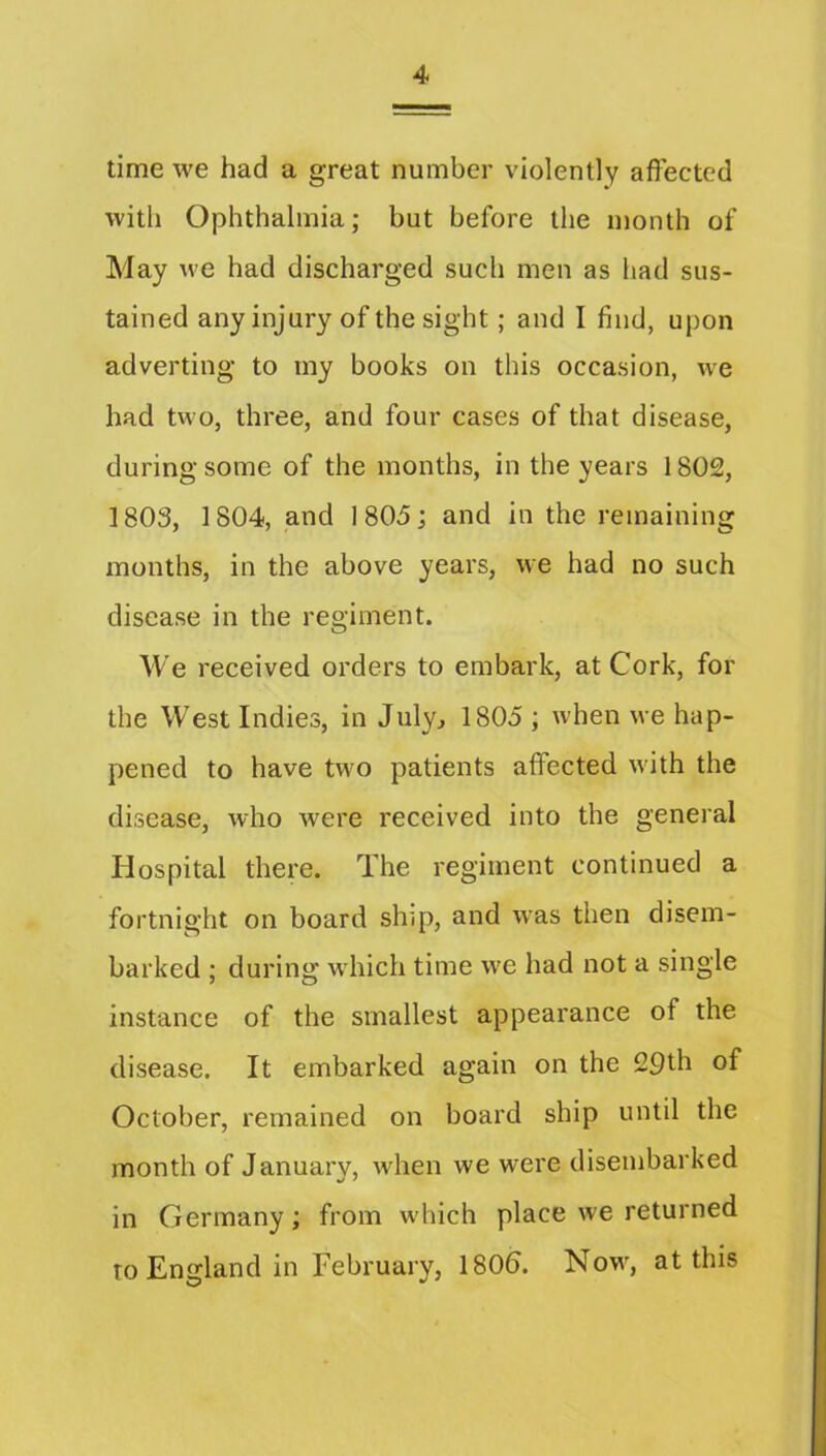 time we had a great number violently affected with Ophthalmia; but before the month of May M'e had discharged such men as had sus- tained any injury of the sight; and I find, upon adverting to my books on this occasion, we had two, three, and four cases of that disease, during some of the months, in the years 1802, 1803, 1804, ,and I805j and in the remaining months, in the above years, we had no such disease in the regiment. We received orders to embark, at Cork, for the West Indies, in July, 1805 ; when we hap- pened to have two patients affected w'ith the disease, who were received into the general Hospital there. The regiment continued a fortnight on board ship, and was then disem- barked ; during wdiich time we had not a single instance of the smallest appearance of the disease. It embarked again on the 29th of October, remained on board ship until the month of January, when we were disembarked in Germany; from which place we returned to England in February, 180&. Now, at this