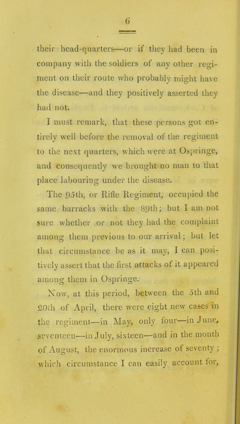 their head-quarters—or if they had been in company with the soldiers of any other regi- ment on their route who probably might have the disease—and they positively asserted they had not. I must remark, that these persons got en- tirely well before the removal of the regiment to the next quarters, which were at Os[)ringe, and consequently we brought no man to that place labouring under the disease. The 95th, or Ptifle Regiment, occupied the same barracks with the 89th; but I am not sure whether or not they had the complaint among them previous to our arrival; but let that circumstance be as it may, I can posi- tively assert that the first attacks of it appeared among them in Ospringe. Now, at this period, between the 5th and 20ih of April, there were eight new cases in the regiment—in May, only four—in June, seventeen—in July, sixteen—and in the month of August, the enormous increase of seventy ; which circumstance I can easily account lor,