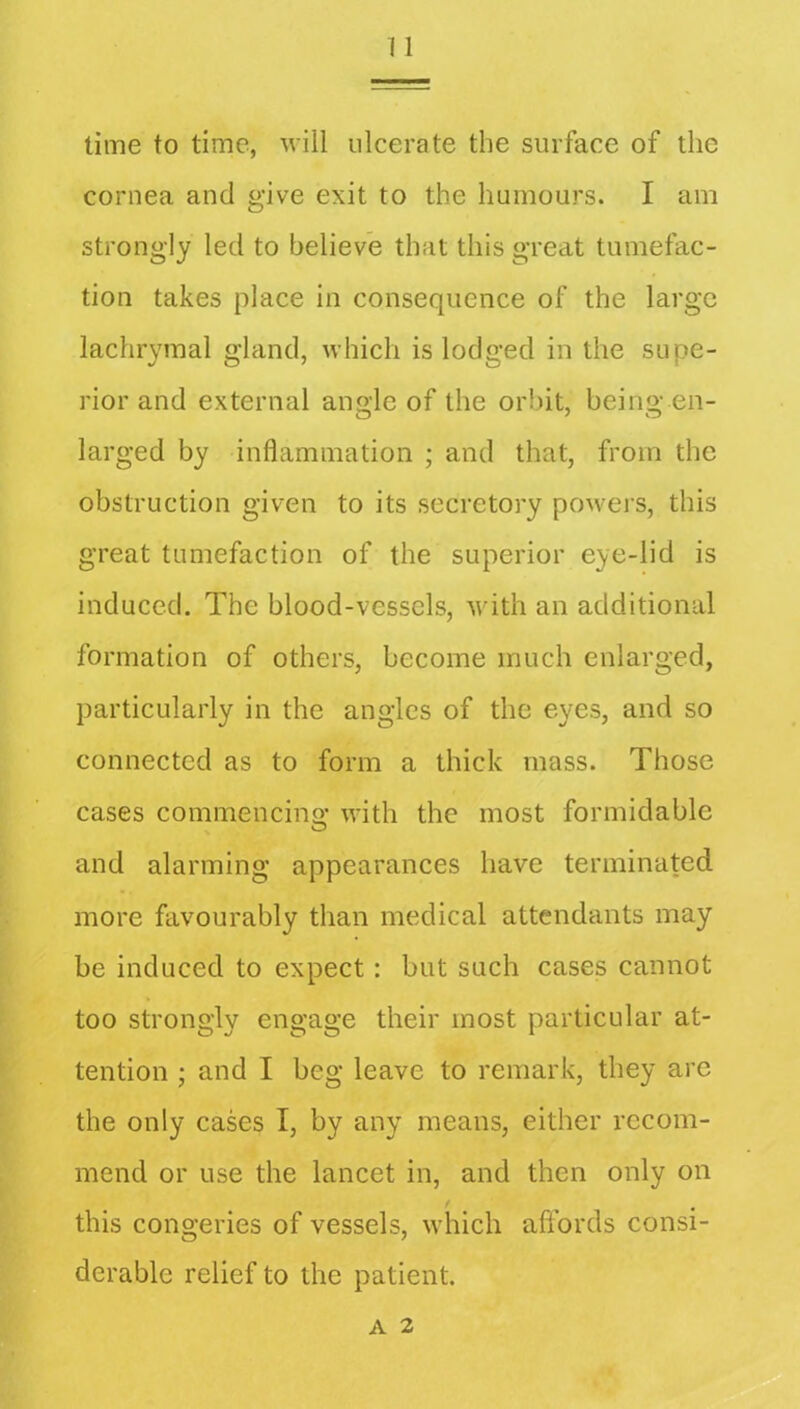 time to time, will ulcerate the surface of the cornea and give exit to the humours. I am strongly led to believe that this great tumefac- tion takes place in consequence of the large lachrymal gland, which is lodged in the supe- rior and external angle of the orbit, being en- larged by inflammation ; and that, from the obstruction given to its secretory powers, this great tumefaction of the superior eye-lid is induced. The blood-vessels, with an additional formation of others, become much enlarged, particularly in the angles of the eyes, and so connected as to form a thick mass. Those cases commencino- with the most formidable O and alarming appearances have terminated more favourably than medical attendants may be induced to expect: but such cases cannot too strongly engage their most particular at- tention ; and I beg leave to remark, they are the only cases I, by any means, either recom- mend or use the lancet in, and then only on this congeries of vessels, which affords consi- derable relief to the patient.