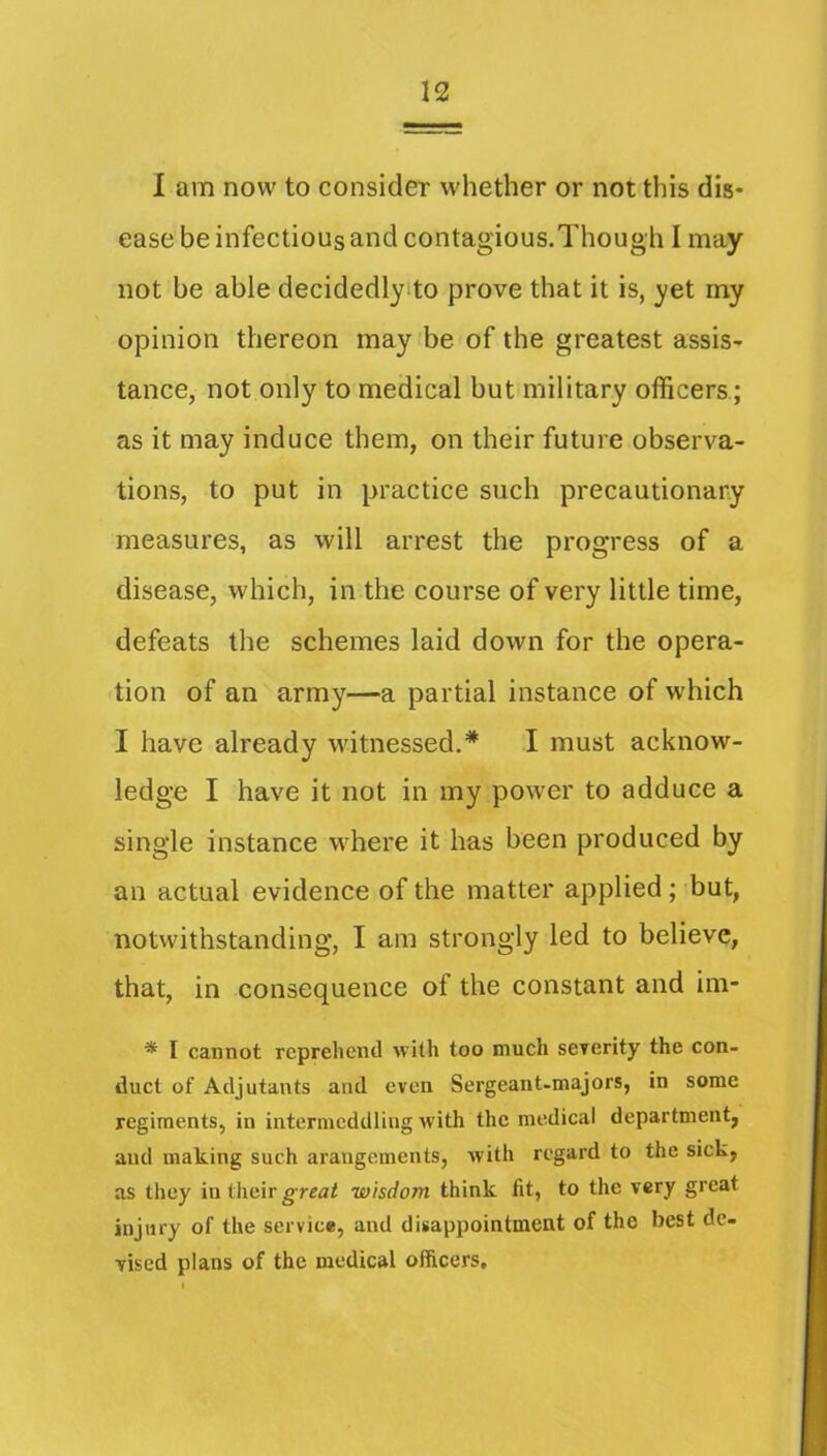 I am now to consider whether or not this dis- ease be infectious and contagious.Though I may not be able decidedlyito prove that it is, yet my opinion thereon may be of the greatest assis- tance, not only to medical but military officers; as it may induce them, on their future observa- tions, to put in practice such precautionary measures, as will arrest the progress of a disease, which, in the course of very little time, defeats the schemes laid down for the opera- tion of an army—a partial instance of which I have already witnessed.* I must acknow- ledge I have it not in my power to adduce a single instance where it has been produced by an actual evidence of the matter applied; but, notwithstanding, I am strongly led to believe, that, in consequence of the constant and im- ■* I cannot reprehend with too much sererity the con- duct of Adjutants and even Sergeant-majors, in some regiments, in intermeddling with the medical department, and making such arangements, with regard to the sick, as they in their grrai wisdom think fit, to the very great injury of the service, and disappointment of the best de- vised plans of the medical officers.