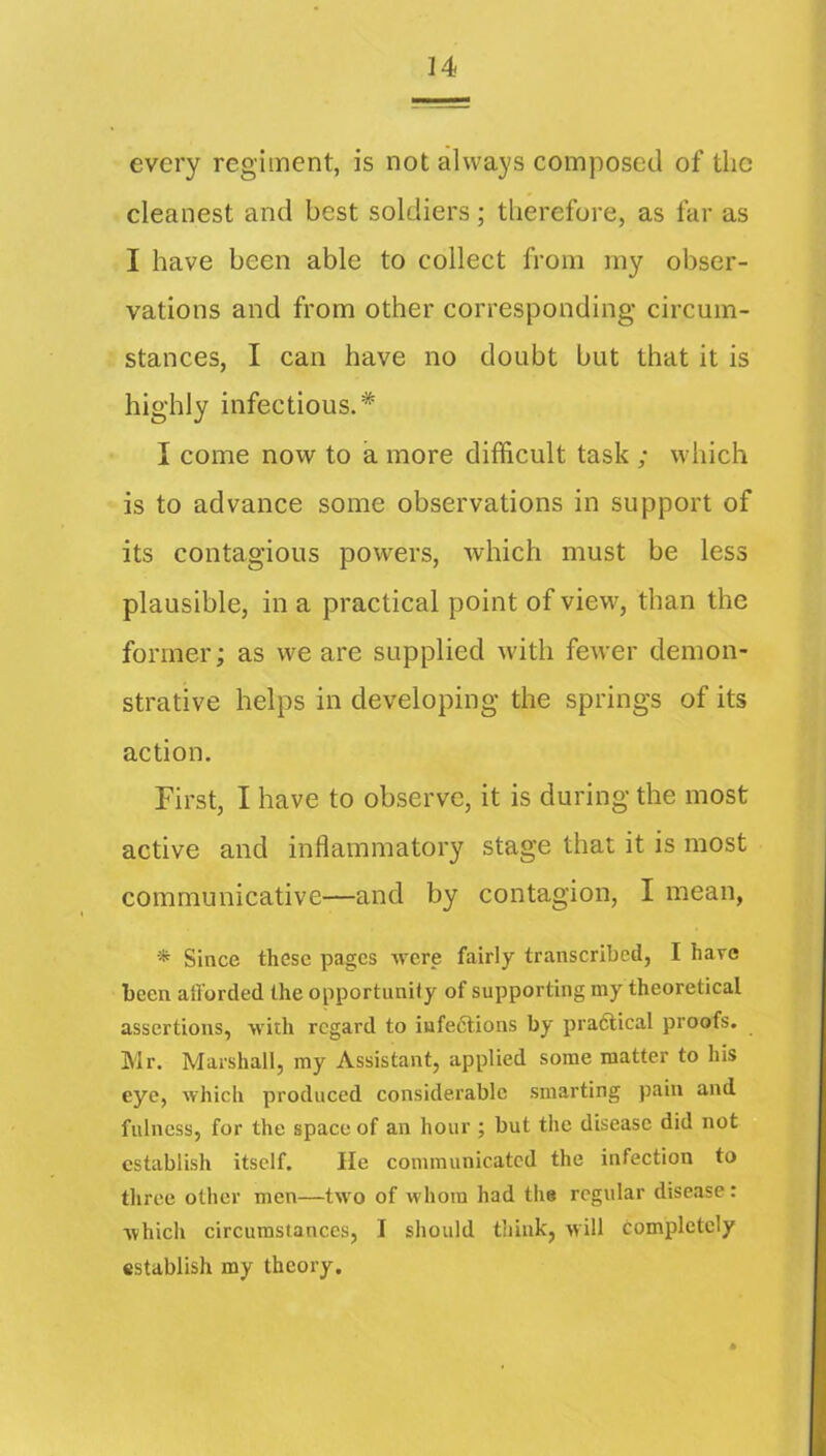 every regiment, is not always composed of the cleanest and best soldiers; therefore, as far as I have been able to collect from my obser- vations and from other corresponding circum- stances, I can have no doubt but that it is highly infectious.* I come now to a more difficult task ; which is to advance some observations in support of its contagious powers, which must be less plausible, in a practical point of view, than the former; as we are supplied with fcAver demon- strative helps in developing the springs of its action. First, I have to observe, it is during the most active and inflammatory stage that it is most communicative—and by contagion, I mean, Since these pages were fairly transcribed, I hayc been atlorded the opportunity of supporting my theoretical assertions, with regard to infe6lions by praftical proofs. Mr. Marshall, my Assistant, applied some matter to his eye, which produced considerable smarting pain and fulness, for the space of an hour ; but the disease did not establish itself. He communicated the infection to three other men—two of whom had the regular disease: which circumstances, I should think, will completely establish my theory.