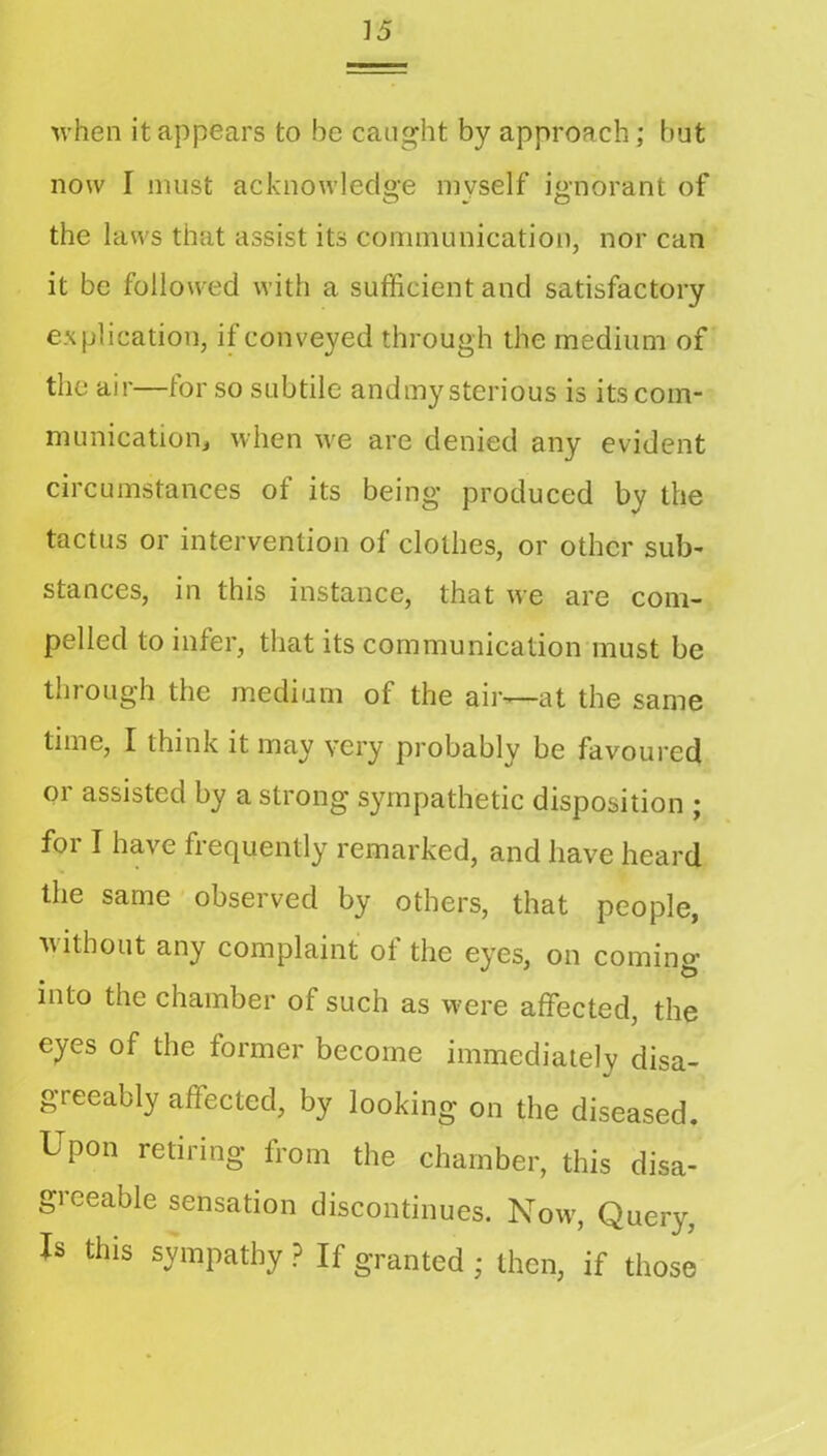 M’hen it appears to be caught by approach; but now I must acknowledo’e mvself i«-norant of O ► O the laws that assist its communication, nor can it be followed with a sufficient and satisfactory explication, if conveyed through the medium of the air—for so subtile andmy sterious is itscom- municationj when w'e are denied any evident circumstances of its being produced by the tactus or intervention of clothes, or other sub- stances, in this instance, that we are com- pelled to infer, that its communication must be through the medium of the air—at the same time, I think it may very probably be favoured or assisted by a strong sympathetic disposition ; for I have frequently remarked, and have heard the same observed by others, that people, without any complaint of the eyes, on coming into the chamber of such as w'ere affected, the eyes of the former become immediately disa- greeably affected, by looking on the diseased. Upon retiring from the chamber, this disa- greeable sensation discontinues. Now, Query, Is this sympathy ? If granted ; then, if those