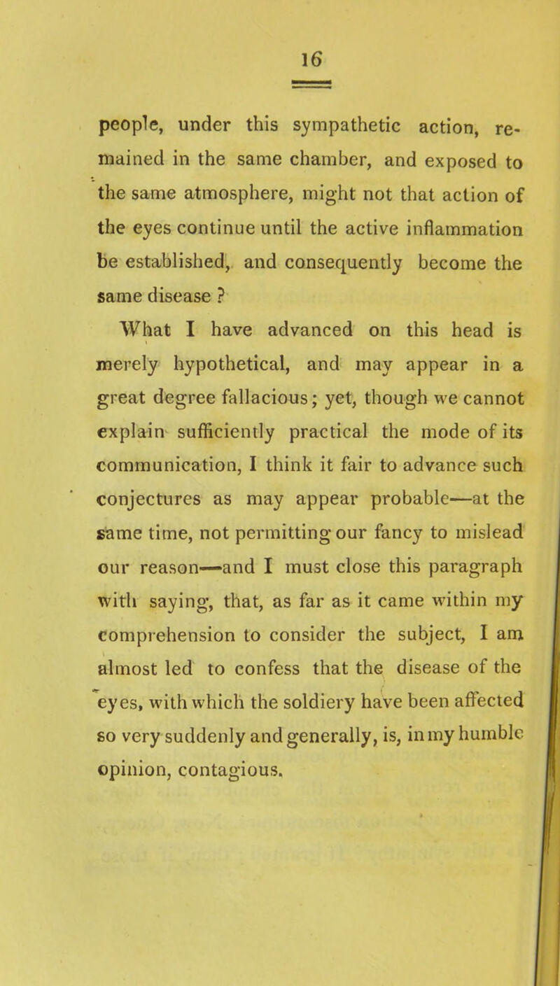 people, under this sympathetic action, re- mained in the same chamber, and exposed to the same atmosphere, might not that action of the eyes continue until the active inflammation be established, and consequently become the same disease ? What I have advanced on this head is merely hypothetical, and may appear in a great degree fallacious; yet, though we cannot explain sufficiently practical the mode of its communication, I think it fair to advance such conjectures as may appear probable—at the same time, not permitting our fancy to mislead our reason—-and I must close this paragraph with saying, that, as far as it came within my comprehension to consider the subject, I am i almost led to confess that the disease of the eyes, with which the soldiery have been affected so very suddenly and generally, is, in my humble opinion, contagious.