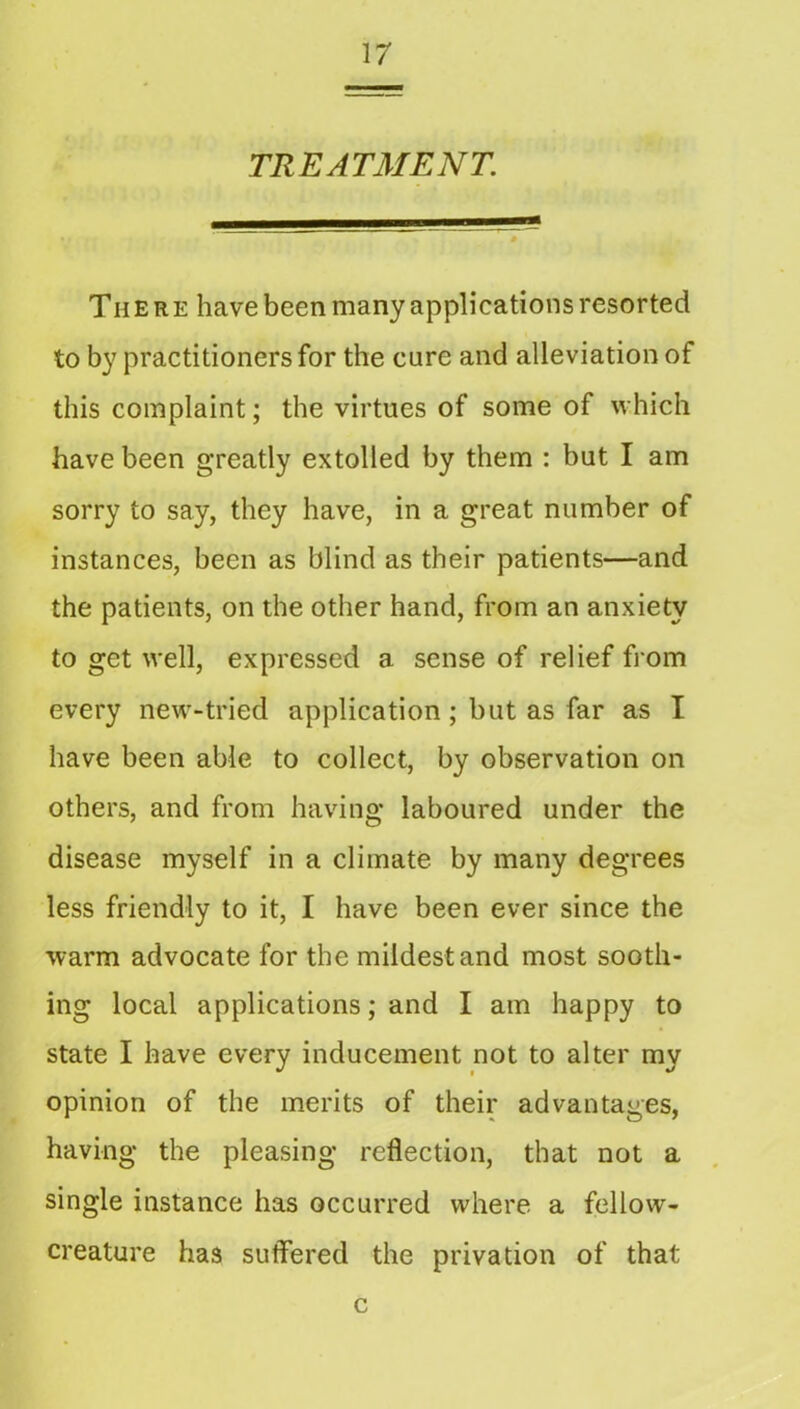 TREATMENT. There have been many applications resorted to by practitioners for the cure and alleviation of this complaint; the virtues of some of which have been greatly extolled by them : but I am sorry to say, they have, in a great number of instances, been as blind as their patients—and the patients, on the other hand, from an anxiety to get well, expressed a sense of relief fi om every new-tried application; but as far as I have been able to collect, by observation on others, and from having laboured under the disease myself in a climate by many degrees less friendly to it, I have been ever since the warm advocate for the mildest and most sooth- ing local applications; and I am happy to state I have every inducement not to alter my opinion of the merits of their advantages, having the pleasing reflection, that not a single instance has occurred where a fellow- creature has suffered the privation of that c