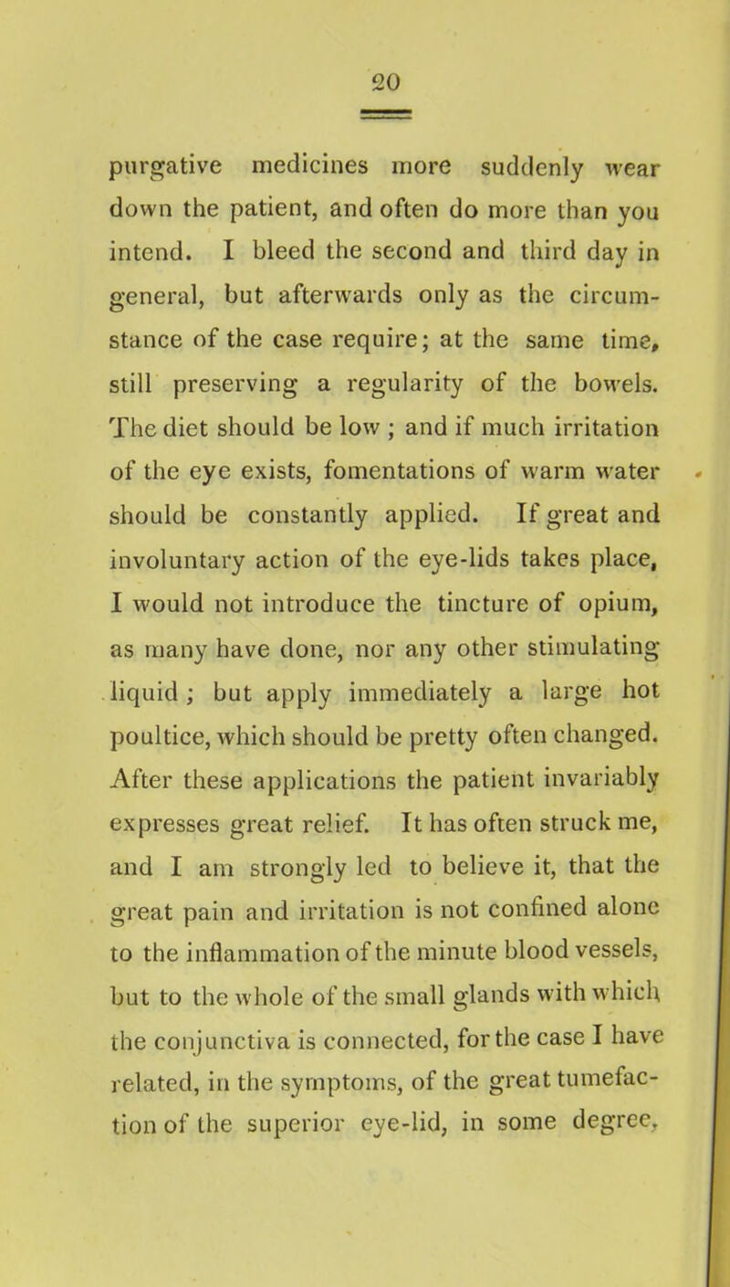 purgative medicines more suddenly wear down the patient, and often do more than you intend. I bleed the second and third day in general, but afterwards only as the circum- stance of the case require; at the same lime, still preserving a regularity of the bowels. The diet should be low ; and if much irritation of the eye exists, fomentations of warm M'ater should be constantly applied. If great and involuntary action of the eye-lids takes place, I would not introduce the tincture of opium, as many have done, nor any other stimulating liquid; but apply immediately a large hot poultice, which should be pretty often changed. After these applications the patient invariably expresses great relief. It has often struck me, and I am strongly led to believe it, that the great pain and irritation is not confined alone to the inflammation of the minute blood vessels, but to the whole of the small glands with wdiicfi the conjunctiva is connected, for the case I have related, in the symptoms, of the great tumefac- tion of the superior eye-lid, in some degree.