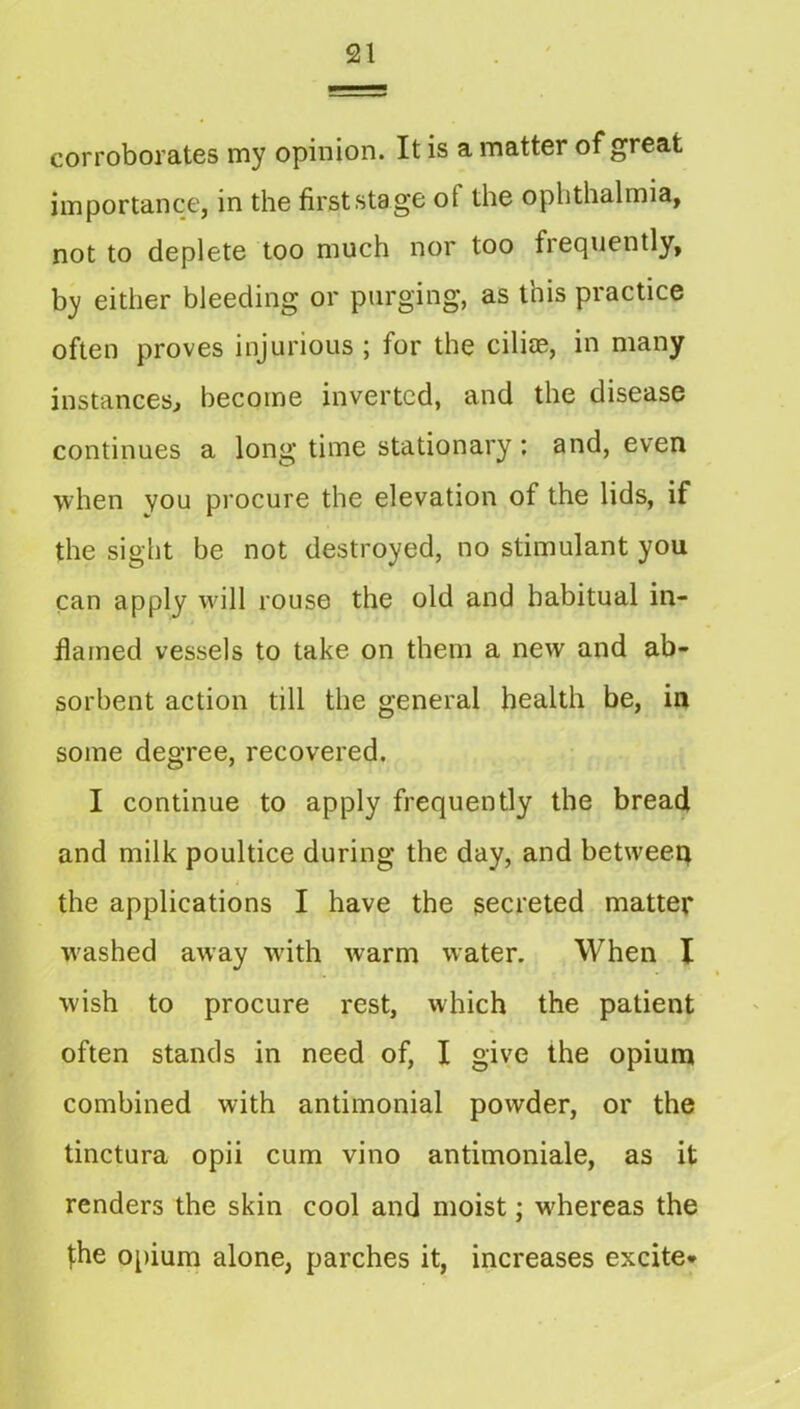 corroborates my opinion. It is a matter of great importance, in the firststag'C of the ophthalmia, not to deplete too much nor too frequently, by either bleeding or purging, as this practice often proves injurious ; for the cilije, in many instances^ become inverted, and the disease continues a long time stationary; and, even when you procure the elevation of the lids, if the sight be not destroyed, no stimulant you can apply wdll rouse the old and habitual in- fiamed vessels to take on them a new and ab- sorbent action till the general health be, in some degree, recovered. I continue to apply frequently the bread and milk poultice during the day, and betweeq the applications I have the secreted matter w'ashed away wdth warm water. When X wish to procure rest, which the patient often stands in need of, I give the opium combined with antimonial powder, or the tinctura opii cum vino antimoniale, as it renders the skin cool and moist; whereas the the o[)ium alone, parches it, increases excite*