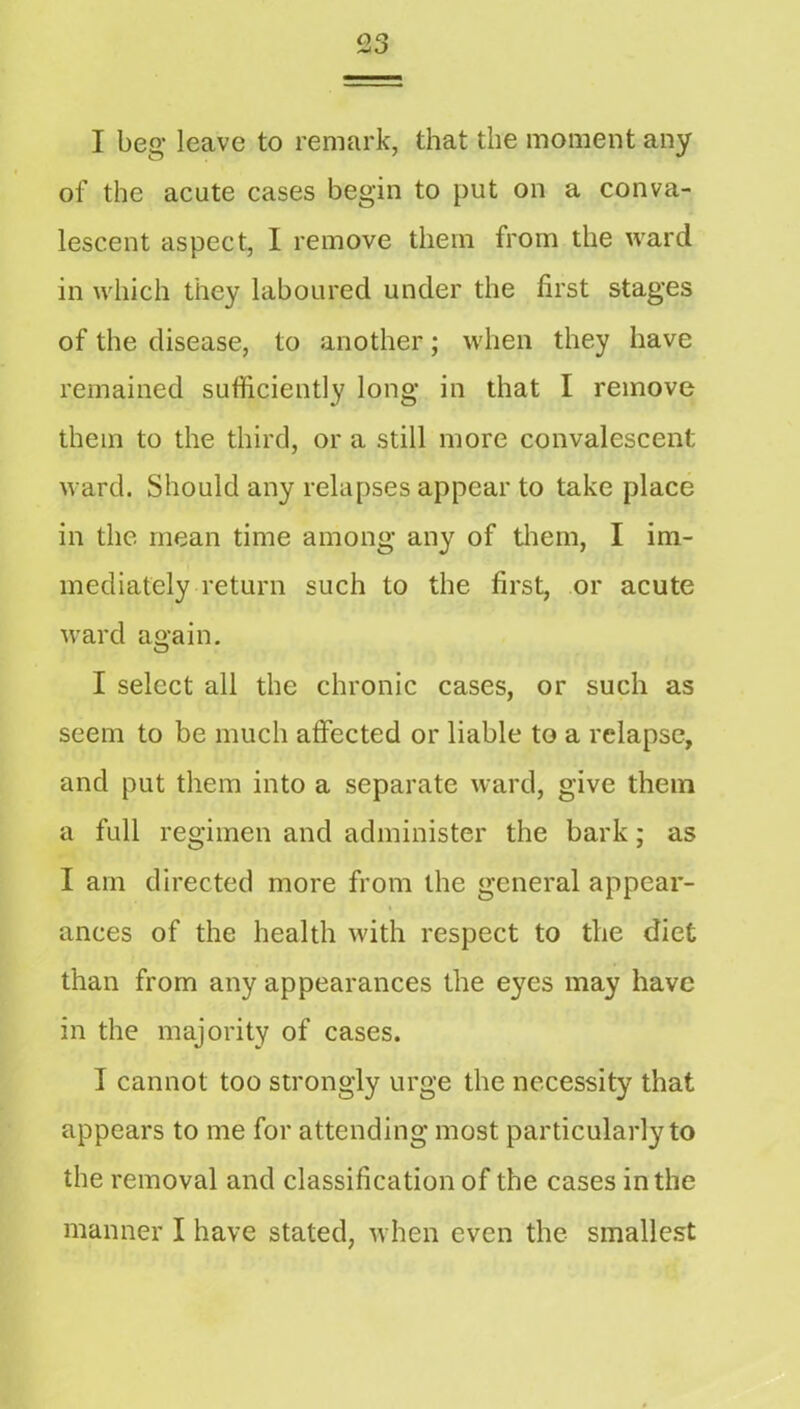 I beg leave to remark, that the moment any of the acute cases begin to put on a conva- lescent aspect, I remove them from the ward in which they laboured under the first stages of the disease, to another; when they have remained sufficiently long in that I remove them to the third, or a still more convalescent ward. Should any relapses appear to take place in the mean time among any of tliem, I im- mediately return such to the first, or acute ward again. I select all the chronic cases, or such as seem to be much affected or liable to a relapse, and put them into a separate ward, give them a full regimen and administer the bark; as I am directed more from the general appear- ances of the health with respect to the diet than from any appearances the eyes may have in the majority of cases. I cannot too strongly urge the necessity that appears to me for attending most particularly to the removal and classification of the cases in the manner I have stated, when even the smalle.st