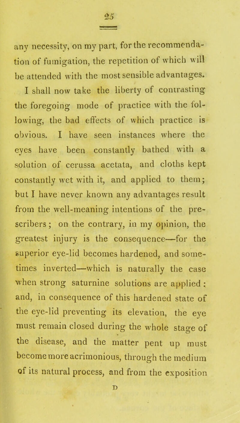 any necessity, on my part, for the recommenda- tion of fumigation, the repetition of which will be attended with the most sensible advantages. I shall now take the liberty of conirasting the foregoing mode of practice with the iol- lowing, the bad effects of which practice is obvious. I have seen instances where the eyes have been constantly bathed with a solution of cerussa acetata, and cloths kept constantly wet with it, and applied to them; but I have never known any advantages result from the well-meaning intentions of the pre- scribers; on the contrary, in my ojnnion, the greatest injury is the consequence—for the superior eye-lid becomes hardened, and some- times inverted—which is naturally the case when strong saturnine solutions are applied ; and, in consequence of this hardened state of the eye-lid preventing its elevation, the eye must remain closed during the whole stage of the disease, and the matter pent up must become more acrimonious, through the medium of its natural process, and from the exposition n