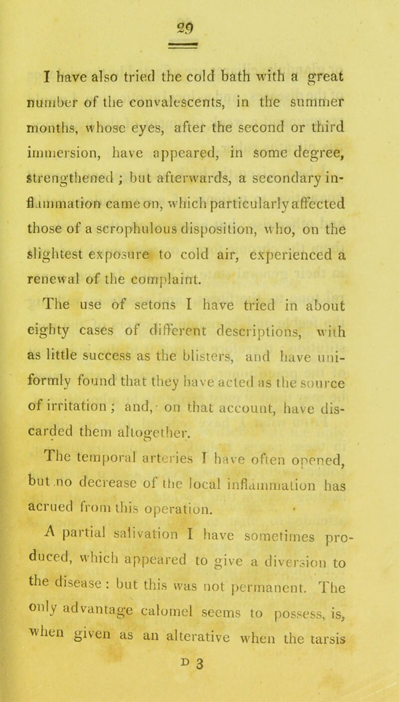 I have also tried the cold bath with a great number of the convalescents, in the summer months, whose eyes, after the second or third immersion, have appeared, in some degree, strengthened ; but afterwards, a secondary in- flammation came on, which particularly affected those of a scrophulous disposition, who, on the slightest exposure to cold air, experienced a renewal of the complaint. The use of setons I have tried in about eighty cases of different descriptions, with as little success as the blisters, and have uni- formly found that they have acted as the source of irritation; and, - on that account, have dis- carded them altoo-ether. - O The tem[)oral arteries T have often opened, but no decrease of tiie local inflammation has acrued from this operation. A partial salivation I have sometimes pro- duced, which appeared to give a diversion to the disease: but this was not permanent. The only advantage calomel seems to possess, is, when given as an alterative when the tarsis ^ 3