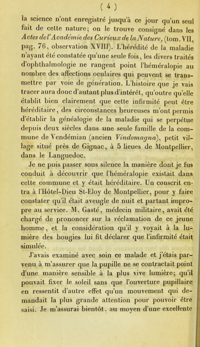 la science n’ont enregistré jusqu’à ce jour qu’un seul fait de celte nature; on le trouve consigné dans les A clés de VA cadcmie des Curieux de la Nature, (lom. YII, pag. 76, observation XVIII). L’hérédité de la maladie n’ayant été constatée qu’une seule fois, les divers traités d’ophthalmologie ne rangent point l’héméralopie au nombre des affections oculaires qui peuvent se trans- mettre par voie de génération. L’histoire que je vais tracer aura donc d’autant plus d’intérêt, qu’outre quelle établit bien clairement que cette infirmité peut être héréditaire, des circonstances heureuses m’ont permis d’établir la généalogie de la maladie qui se perpétue depuis deux siècles dans une seule famille de la com- mune de Yendémian (ancien Vindomagna), petit vil- lage situé près de Gignac, à 5 lieues de Montpellier, dans le Languedoc. Je ne puis passer sous silence la manière dont je fus conduit à découvrir que l’héméralopie existait dans celte commune et y était héréditaire. Un conscrit en- tra à l’Hôtel-Dieu Sl-Eloy de Montpellier, pour y faire constater qu’il était aveugle de nuit et partant impro- pre au service. M. Gasté, médecin militaire, avait été chargé de prononcer sur la réclamation de ce jeune homme, et la considération qu’il y voyait à la lu- mière des bougies lui fit déclarer que l’infirmité était simulée. J’avais examiné avec soin ce malade et j’étais par- venu à m’assurer que la pupille ne se contractait point d’une manière sensible à la plus vive lumière; qu'il pouvait fixer le soleil sans que l’ouverture pupillaire en ressentit d’autre effet qu’un mouvement qui de- mandait la plus grande attention pour pouvoir être saisi. Je m’assurai bientôt, au moyen d’une excellente