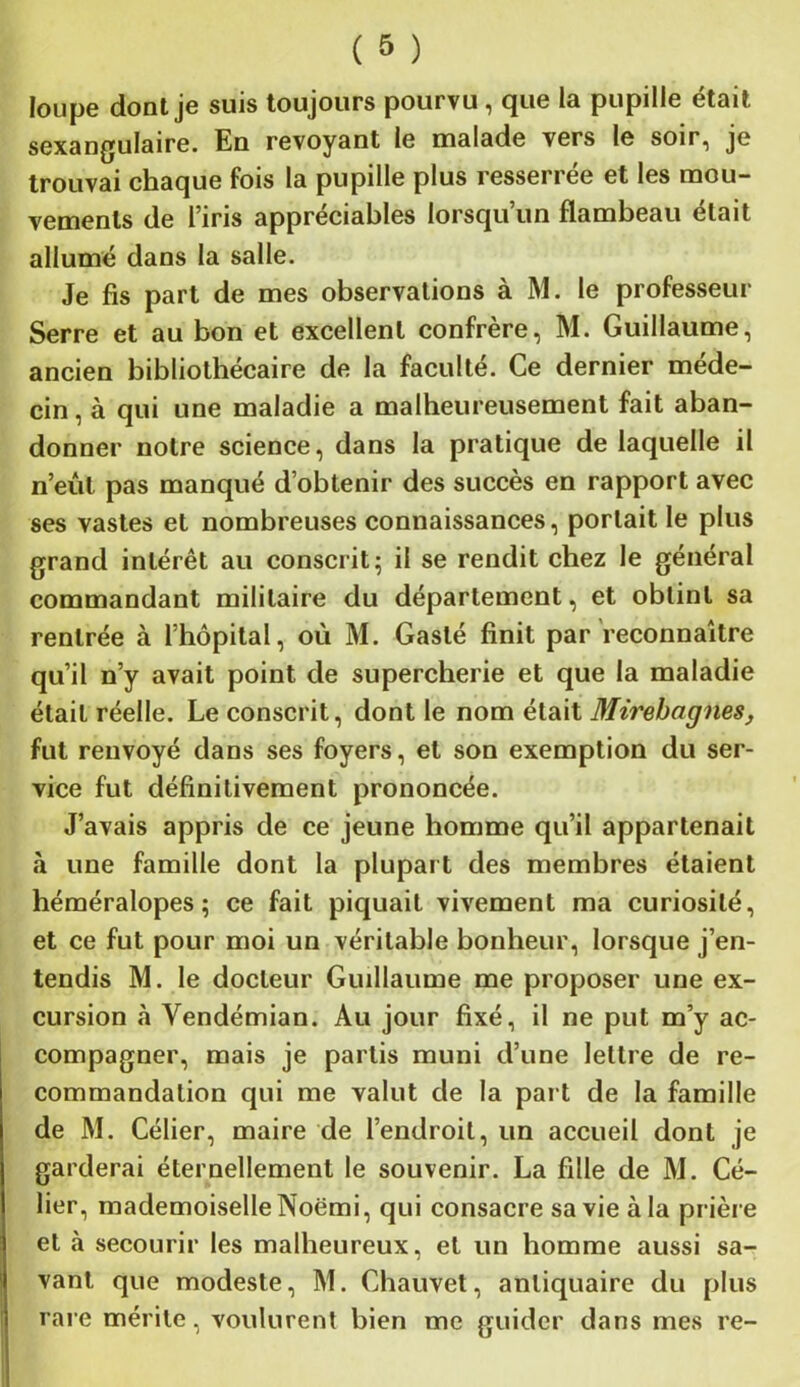 loupe dont je suis toujours pourvu , que la pupille était sexangulaire. En revoyant le malade vers le soir, je trouvai chaque fois la pupille plus resserrée et les mou- vements de l’iris appréciables lorsqu’un flambeau était allumé dans la salle. Je fis part de mes observations à M. le professeur Serre et au bon et excellent confrère, M. Guillaume, ancien bibliothécaire de la faculté. Ce dernier méde- cin , à qui une maladie a malheureusement fait aban- donner notre science, dans la pratique de laquelle il n’eût pas manqué d’obtenir des succès en rapport avec ses vastes et nombreuses connaissances, portait le plus grand intérêt au conscrit; il se rendit chez le général commandant militaire du département, et obtint sa rentrée à l’hôpital, où M. Gasté finit par reconnaître qu’il n’y avait point de supercherie et que la maladie était réelle. Le conscrit, dont le nom était Mirebagnes, fut renvoyé dans ses foyers, et son exemption du ser- vice fut définitivement prononcée. J’avais appris de ce jeune homme qu’il appartenait à une famille dont la plupart des membres étaient héméralopes ; ce fait piquait vivement ma curiosité, et ce fut pour moi un véritable bonheur, lorsque j’en- tendis M. le docteur Guillaume me proposer une ex- cursion à Vendémian. Au jour fixé, il ne put m’y ac- compagner, mais je partis muni d’une lettre de re- commandation qui me valut de la part de la famille de M. Célier, maire de l’endroit, un accueil dont je garderai éternellement le souvenir. La fille de M. Cé- lier, mademoiselle Noëmi, qui consacre sa vie à la prière et à secourir les malheureux, et un homme aussi sa- vant que modeste, M. Chauvet, antiquaire du plus rare mérite, voulurent bien me guider dans mes re-