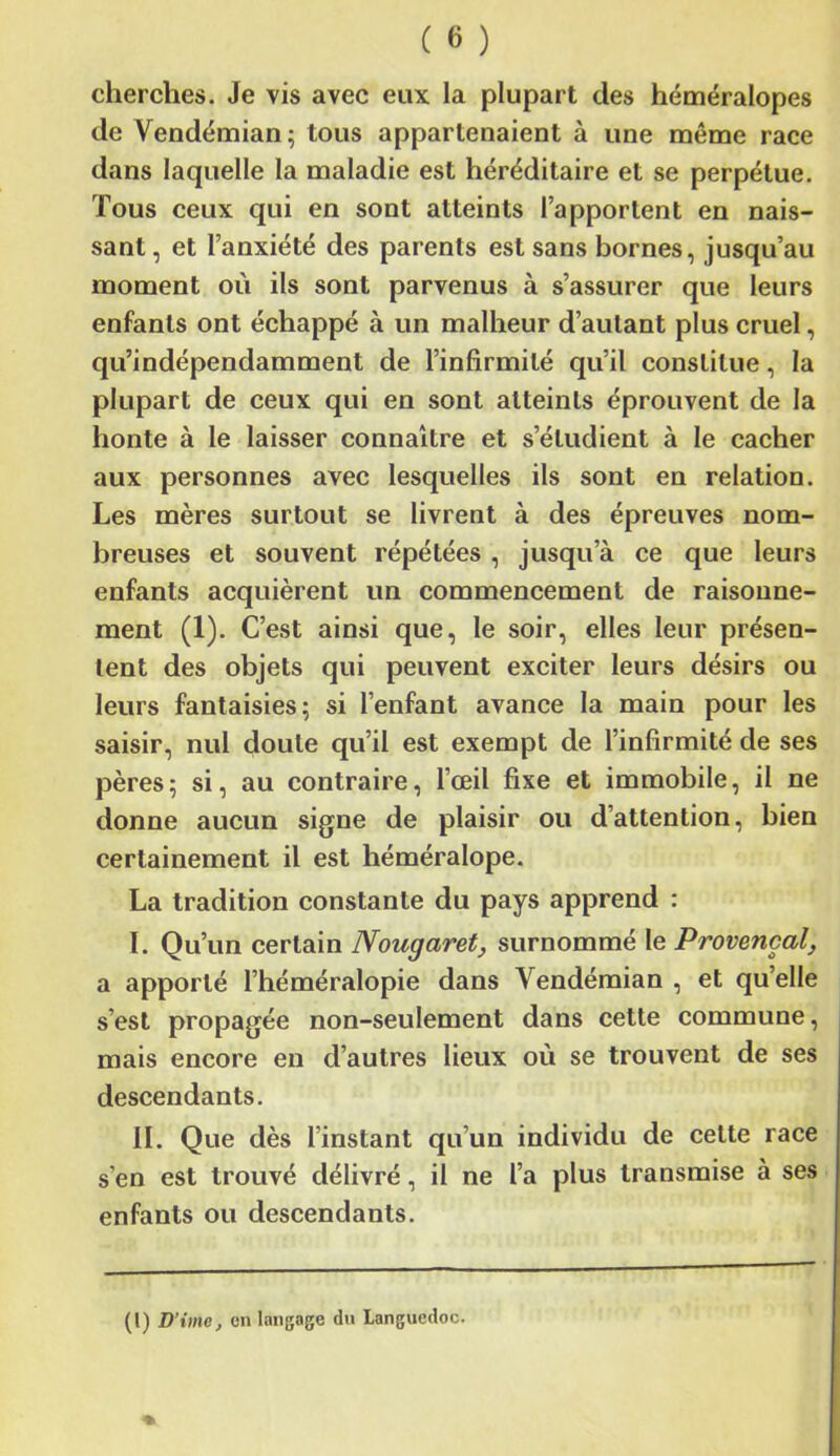 cherches. Je vis avec eux la plupart des héméralopes de Vendémian; tous appartenaient à une même race dans laquelle la maladie est héréditaire et se perpétue. Tous ceux qui en sont atteints l’apportent en nais- sant, et l’anxiété des parents est sans bornes, jusqu’au moment où ils sont parvenus à s’assurer que leurs enfants ont échappé à un malheur d’autant plus cruel, qu’indépendamment de l’infirmité qu’il constitue, la plupart de ceux qui en sont atteints éprouvent de la honte à le laisser connaître et s’étudient à le cacher aux personnes avec lesquelles ils sont en relation. Les mères surtout se livrent à des épreuves nom- breuses et souvent répétées , jusqu’à ce que leurs enfants acquièrent un commencement de raisonne- ment (1). C’est ainsi que, le soir, elles leur présen- tent des objets qui peuvent exciter leurs désirs ou leurs fantaisies; si l’enfant avance la main pour les saisir, nul doute qu’il est exempt de l’infirmité de ses pères; si, au contraire, l’œil fixe et immobile, il ne donne aucun signe de plaisir ou d’attention, bien certainement il est héméralope. La tradition constante du pays apprend : ï. Qu’un certain Nougaret, surnommé le Provençal, a apporté l’héméralopie dans Vendémian , et qu’elle s’est propagée non-seulement dans cette commune, mais encore en d’autres lieux où se trouvent de ses descendants. II. Que dès l’instant qu’un individu de celte race s’en est trouvé délivré, il ne l’a plus transmise à ses enfants ou descendants. (I) D’ime, on langage du Languedoc.