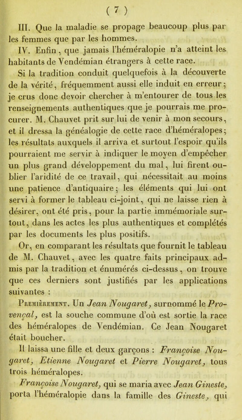 III. Que la maladie se propage beaucoup plus par les femmes que par les hommes. IV. Enfin, que jamais l’héméralopie n’a atteint les habitants de Vendémian étrangers à cette race. Si la tradition conduit quelquefois à la découverte de la vérité, fréquemment aussi elle induit en erreur; je crus donc devoir chercher à m’entourer de tous les renseignements authentiques que je pourrais me pro- curer. M. Chauvet prit sur lui de venir à mon secours, et il dressa la généalogie de celte race d’héméralopes; les résultats auxquels il arriva et surtout l’espoir qu’ils pourraient me servir à indiquer le moyen d’empêcher un plus grand développement du mal, lui firent ou- blier l’aridité de ce travail, qui nécessitait au moins une patience d’antiquaire ; les éléments qui lui ont servi à former le tableau ci-joint, qui ne laisse rien à désirer, ont été pris, pour la partie immémoriale sur- tout, dans les actes les plus authentiques et complétés par les documents les plus positifs. Or, en comparant les résultats que fournit le tableau de M. Chauvet, avec les quatre faits principaux ad- mis par la tradition et énumérés ci-dessus, on trouve que ces derniers sont justifiés par les applications suivantes : Premièrement. Un Jean Nougaret, surnommé \q Pro- vençal, est la souche commune d’où est sortie la race des héméralopes de Vendémian. Ce Jean Nougaret était boucher. Il laissa une fille et deux garçons : Françoise Nou- garet, Etienne Nougaret et Pierre Nougaret, tous trois héméralopes. Françoise Nougaret, qui se maria avec Jean Ginesle, porta l’héméralopie dans la famille des Gineste, qui