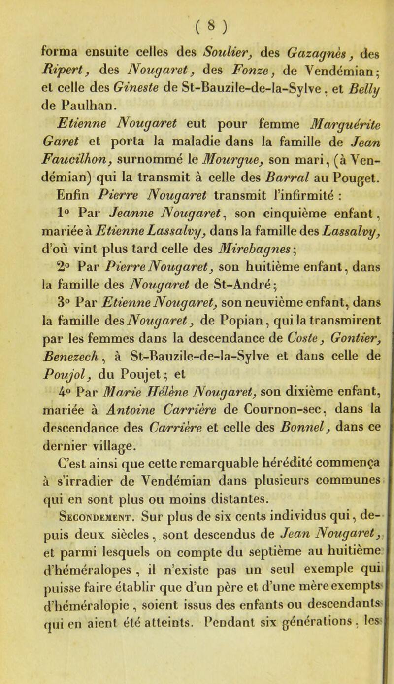 forma ensuite celles des Soulier, des Gazaynès, des Ripert, des Nouyaret, des Fonze, de Vendémian; et celle des Gineste de St-Bauzile-de-Ia-Sylve, et Belly de Paulhan. Etienne Nouyaret eut pour femme Maryuérite Garet et porta la maladie dans la famille de Jean Faucilhon, surnommé le Mouryue, son mari, (à Ven- démian) qui la transmit à celle des Barrai au Pouget. Enfin Pierre Nouyaret transmit l’infirmité : 1° Par Jeanne Nouyaret, son cinquième enfant, mariée à Etienne Lassalvy, dans la famille des Lassalvy, d’où vint plus tard celle des Mirebaynes\ 2° Par Pierre Nouyaret, son huitième enfant, dans la famille des Nouyaret de St-André; 3° Par Etienne Nouyaret, son neuvième enfant, dans la famille des Nouyaret, de Popian, qui la transmirent par les femmes dans la descendance de Coste, Gontier, Benezech, à St-Bauzile-de-la-Sylve et dans celle de Poujol, du Poujet ; et 4° Par Marie Hélène Nouyaret, son dixième enfant, mariée à Antoine Carrière de Cournon-sec, dans la descendance des Carrière et celle des Bonnel, dans ce dernier village. C’est ainsi que cette remarquable hérédité commença à s’irradier de Vendémian dans plusieurs communes qui en sont plus ou moins distantes. Secondement. Sur plus de six cents individus qui, de- puis deux siècles, sont descendus de Jean Nouyaret, et parmi lesquels on compte du septième au huitième d héméralopes , il n’existe pas un seul exemple qui puisse faire établir que d’un père et d’une mère exempts d’héméralopie , soient issus des enfants ou descendants qui en aient été atteints. Pendant six générations, les