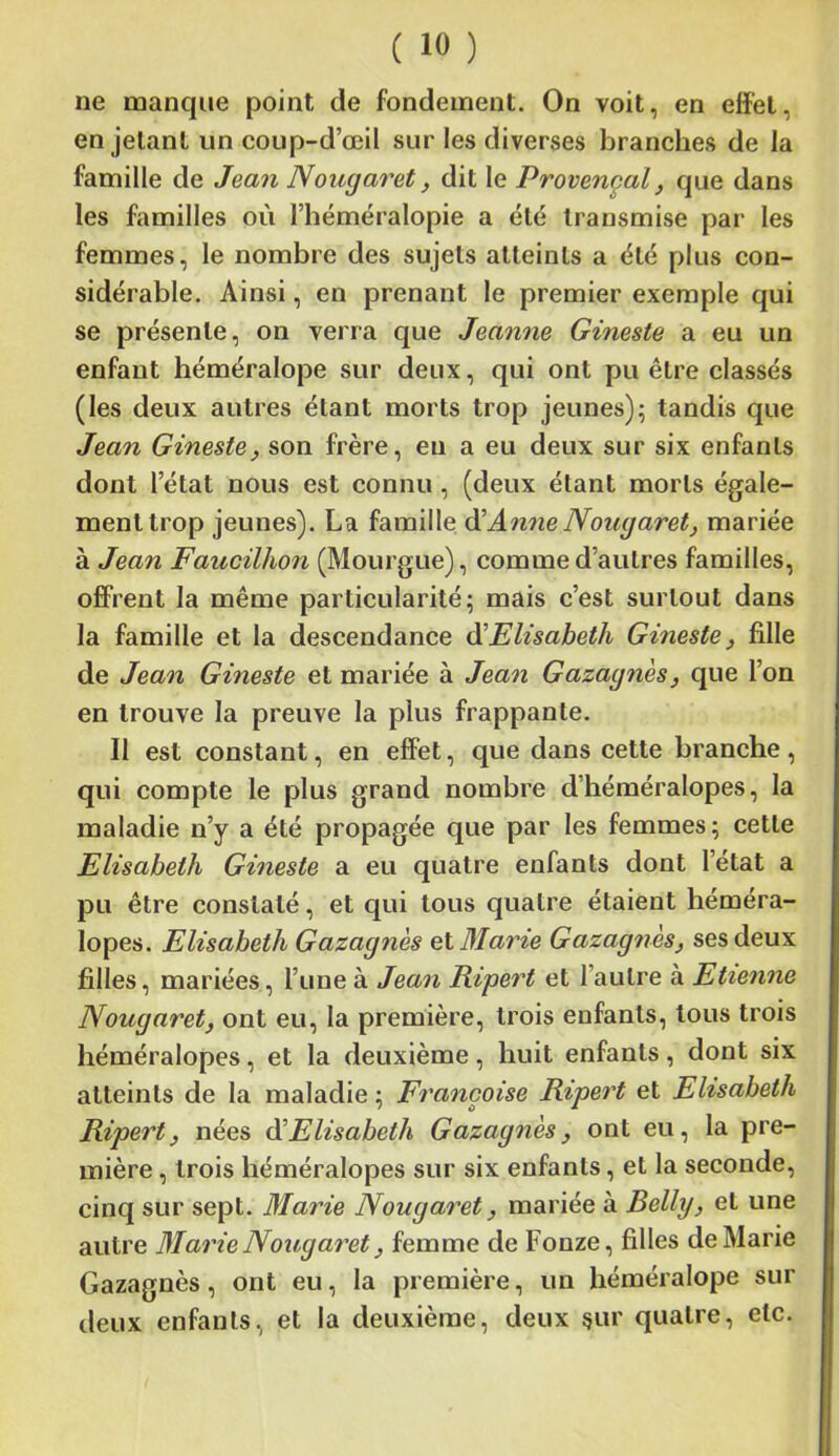 ne manque point de fondement. On voit, en effet, en jetant un coup-d’œil sur les diverses branches de la famille de Jean Nougaret, dit le Provençal, que dans les familles où l’héméralopie a été transmise par' les femmes, le nombre des sujets atteints a été plus con- sidérable. Ainsi, en prenant le premier exemple qui se présente, on verra que Jeanne Gineste a eu un enfant héméralope sur deux, qui ont pu être classés (les deux autres étant morts trop jeunes); tandis que Jean Gineste, son frère, en a eu deux sur six enfants dont l’état nous est connu , (deux étant morts égale- ment trop jeunes). La famille d'Anne Nougaret, mariée à Jean Faucilhon (Mourgue), comme d’autres familles, offrent la même particularité; mais c’est surtout dans la famille et la descendance d’Elisabeth Gineste, fille de Jean Gineste et mariée à Jean Gazagnès, que l’on en trouve la preuve la plus frappante. Il est constant, en effet, que dans cette branche, qui compte le plus grand nombre d’héméralopes, la maladie n’y a été propagée que par les femmes; cette Elisabeth Gineste a eu quatre enfants dont l’état a pu être constaté, et qui tous quatre étaient héméra- lopes. Elisabeth Gazagnès et Marie Gazagnès, ses deux filles, mariées, l’une à Jean Ripert et l’autre à Etienne Nougaret, ont eu, la première, trois enfants, tous trois héméralopes, et la deuxième, huit enfants, dont six atteints de la maladie ; Françoise Ripert et Elisabeth Ripert, nées d’Elisabeth Gazagnès, ont eu, la pre- mière , trois héméralopes sur six enfants, et la seconde, cinq sur sept. Marie Nougaret, mariée à Belly, et une autre Marie Nougaret, femme de Fonze, filles de Marie Gazagnès, ont eu, la première, un héméralope sur deux enfants, et la deuxième, deux çur quatre, etc.