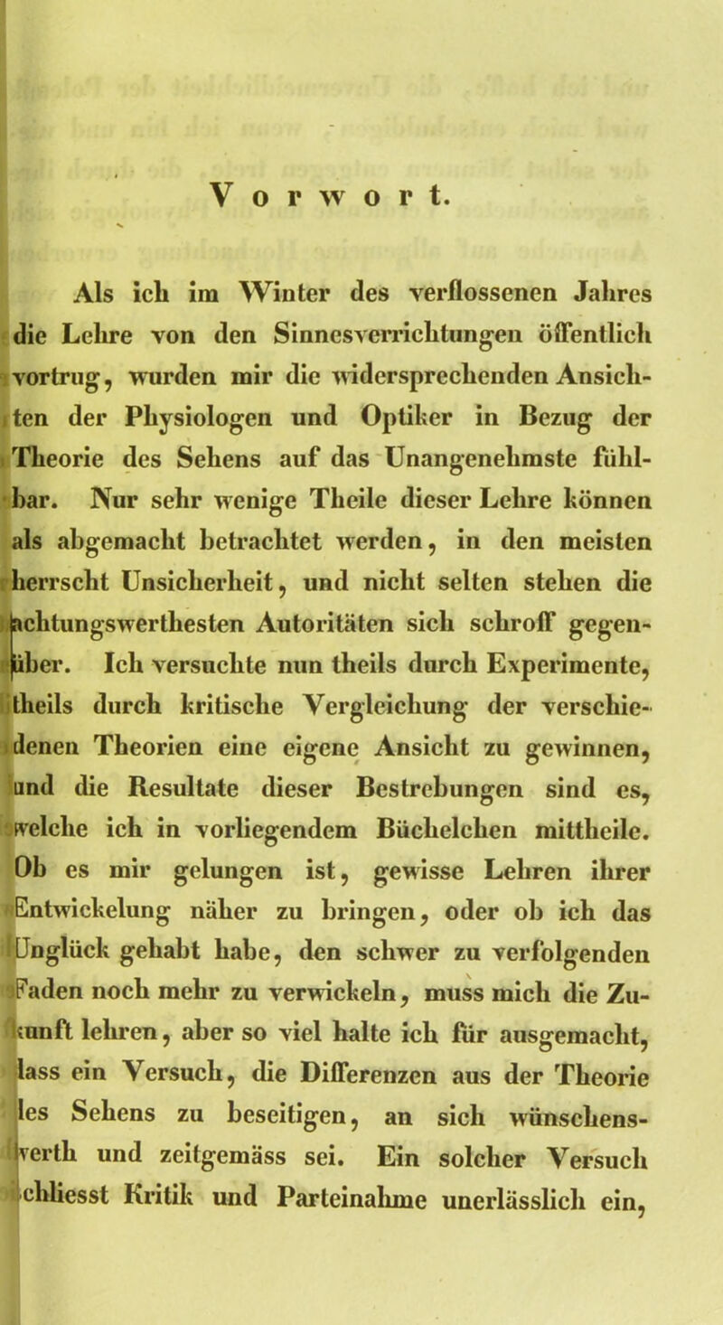 Als ich im Winter des verflossenen Jahres die Lehre von den Sinnesverrichtungen öffentlich i vortrug, wurden mir die widersprechenden Ansich- ten der Physiologen und Optiker in Bezug der Theorie des Sehens auf das Unangenehmste fühl- bar. Nur sehr wenige Theile dieser Lehre können als abgemacht betrachtet werden, in den meisten herrscht Unsicherheit, und nicht selten stehen die jaclitungswerthesten Autoritäten sich schroff gegen- (über. Ich versuchte nun theils durch Experimente, itheils durch kritische Vergleichung der verschie- denen Theorien eine eigene Ansicht zu gewinnen, und die Resultate dieser Bestrebungen sind es, welche ich in vorliegendem Büchelchen mittheile. Ob es mir gelungen ist, gewisse Lehren ihrer »Entwickelung näher zu bringen, oder ob ich das KJnglück gehabt habe, den schwer zu verfolgenden jFaden noch mehr zu verwickeln, muss mich die Zu- kunft lehren, aber so viel halte ich für ausgemacht, lass ein Versuch, die Differenzen aus der Theorie iles Sehens zu beseitigen, an sich wünschens- wert!1 und zeitgemäss sei. Ein solcher Versuch chliesst Kritik und Parteinahme unerlässlich ein,