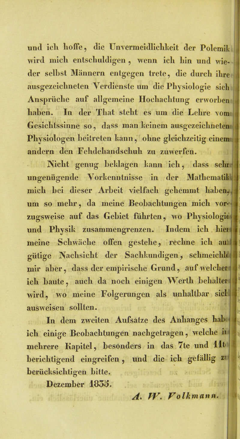 und icli hoffe, die Unvermeidlichkeit der Polemik wird mich entschuldigen , wenn icli hin und nie- der seihst Männern entgegen trete, die durch ihre ausgezeichneten Verdienste um die Physiologie sich Ansprüche auf allgemeine Hochachtung erworben haben. In der That steht es um die Lehre vom Gesichtssinne so, dass man keinem ausgezeichneten Physiologen beitreten kann, ohne gleichzeitig einem andern den Fehdehandschuh zu zuwerfen. Nicht genug beklagen kann ich, dass sehr ungenügende Vorkenntnisse in der Mathematik mich hei dieser Arbeit vielfach gehemmt haben, um so mehr, da meine Beobachtungen mich vor- zugsweise auf das Gebiet führten, wo Physiologie, und Physik zusammengrenzen. Indem ich hiei meine Schwäche offen gestehe, rechne ich aul gütige Nachsicht der Sachkundigen, schmeichle mir aber, dass der empirische Grund, auf welcher ich baute, auch da noch einigen Werth behalter wird, wo meine Folgerungen als unhaltbar siel ausweisen sollten. In dem zweiten Aufsatze des Anhanges habi ich einige Beobachtungen nachgetragen, welche ii mehrere Kapitel, besondere in das 7te und Utii | berichtigend eingreifen, und die ich gefällig zi berücksichtigen bitte. Dezember 1858. ' lä I Ir A. TV. Volk mann.