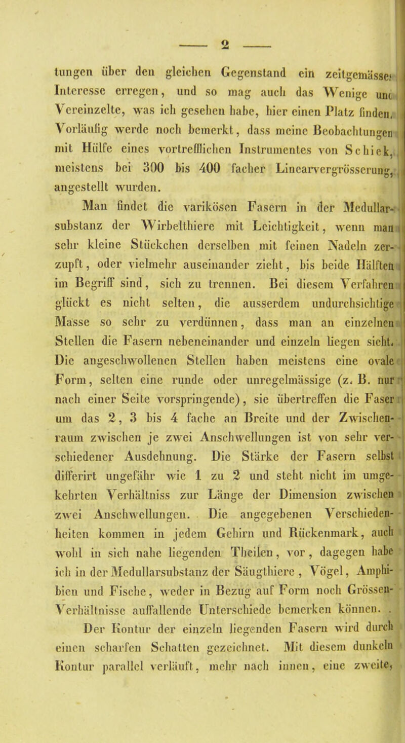 tungcn über den gleichen Gegenstand ein zeilgemässc* , Interesse erregen, und so mag auch das Wenige uni Vereinzelte, was ich gesehen habe, hier einen Platz finden, Vorläufig werde noch bemerkt, dass meine Beobachtungen mit Hülfe eines vortrefflichen Instrumentes von Schick, meistens bei 390 bis 400 Fächer Lincarvergrösserun angcstellt wurden. Man findet die varikösen Fasern in der Medullär* 1 Substanz der Wirbelthiere mit Leichtigkeit, wenn man sehr kleine Stückchen derselben mit feinen Nadeln zer- zupft , oder vielmehr auseinander zieht, bis beide Hälften im Begriff sind, sich zu trennen. Bei diesem Verfahren glückt es nicht selten, die ausserdem undurchsichtige Masse so sehr zu verdünnen, dass man an einzelnen Stellen die Fasern nebeneinander und einzeln liegen sieht. 1 Die angesclnvollenen Stellen haben meistens eine ovale I • |] Form, selten eine runde oder unregelmässige (z. B. nur nach einer Seite vorspringende), sie übertreffen die Faser um das 2,3 bis 4 fache an Breite und der Zwischen- raum zwischen je zwei Anschwellungen ist von sehr ver- schiedener Ausdehnung. Die Stärke der Fasern selbst differirt ungefähr wie 1 zu 2 und steht nicht im umge- kehrten Verhältnis zur Länge der Dimension zwischen zwei Anschwellungen. Die angegebenen Verschieden- heiten kommen in jedem Gehirn und Rückenmark, auch wohl in sich nahe liegenden Theilen, vor , dagegen habe ich in der Medullarsubstanz der Säugthiere , Vögel, Amphi- bien und Fische, weder in Bezug auf Form noch Grösscn- Verhältnisse auffallende Unterschiede bemerken können. . Der Kontur der einzeln liegenden Fasern wird durch einen scharfen Schatten gezeichnet. Mit diesem dunkeln Kontur parallel verläuft, mehr nach innen, eine zweite,