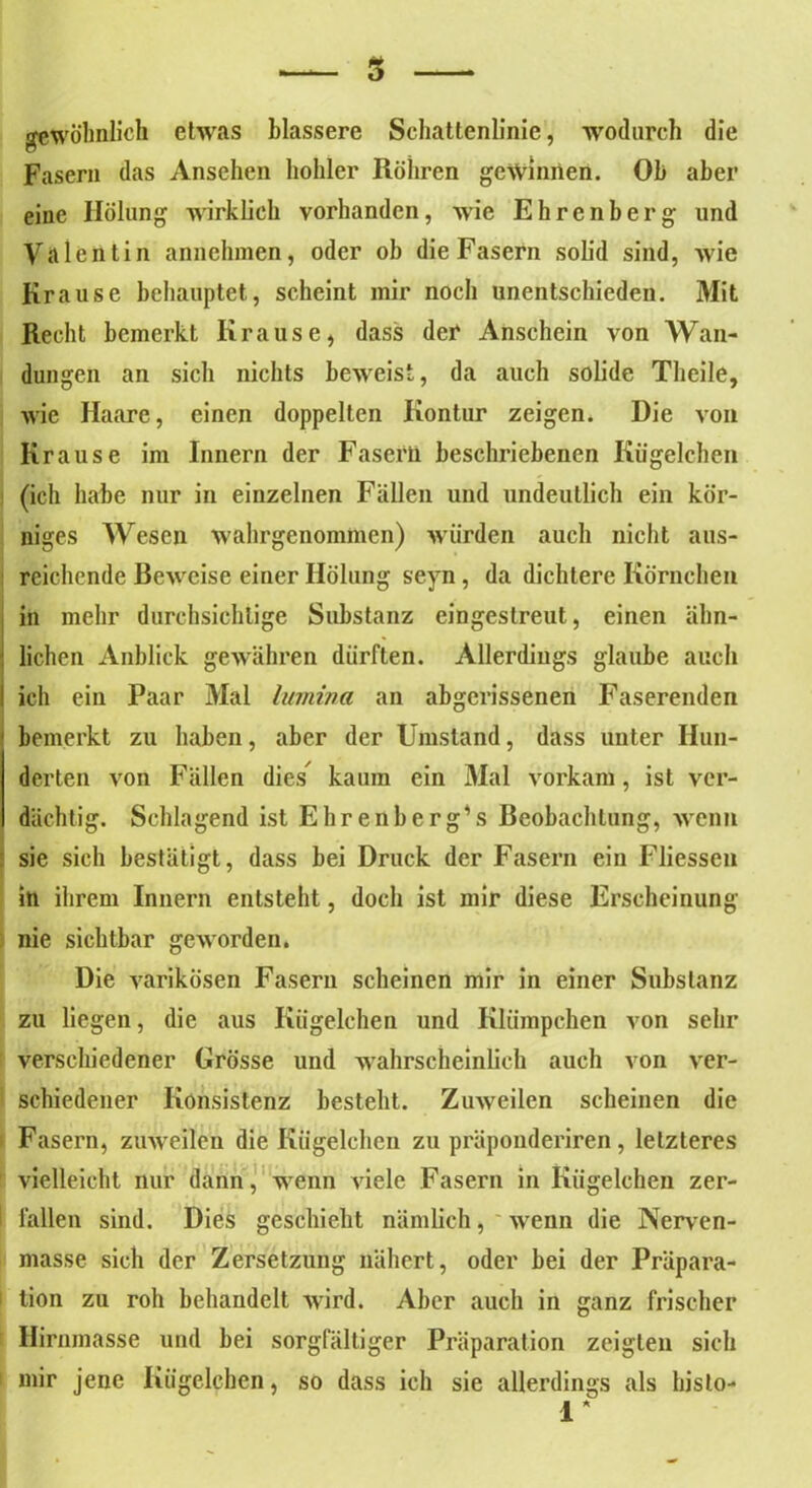 5 gewöhnlich etwas blässere Schattenlinic, wodurch die Fasern das Ansehen hohler Rühren gewinnen. Ob aber eine Hölung wirklich vorhanden, wie Ehrenberg und Valentin annehmen, oder ob die Fasern solid sind, wie Krause behauptet, scheint mir noch unentschieden. Mit Recht bemerkt Krause, dass der Anschein von Wan- dungen an sich nichts beweist, da auch solide Tlieile, wie Haare, einen doppelten Kontur zeigen. Die von Krause im Innern der Fasern beschriebenen Kügelchen (ich habe nur in einzelnen Fällen und undeutlich ein kör- niges Wesen wahrgenommen) würden auch nicht aus- reichende Rewcise einer Hölung seyn, da dichtere Körnchen in mehr durchsichtige Substanz eingeslreut, einen ähn- lichen Anblick gewähren dürften. Allerdings glaube auch ich ein Paar Mal Ivrnina an abgerissenen Faserenden ' bemerkt zu haben, aber der Umstand, dass unter Hun- derten von Fällen dies^ kaum ein Mal vorkam, ist ver- I dächtig. Schlagend ist Ehrenberg’s Reobachtung, wenn sie sich bestätigt, dass bei Druck der Fasern ein Fliessen in ihrem Innern entsteht, doch ist mir diese Erscheinung nie sichtbar geworden. Die varikösen Fasern scheinen mir in einer Substanz zu liegen, die aus Kügelchen und Klümpchen von sehr verschiedener Grösse und wahrscheinlich auch von ver- schiedener Konsistenz besteht. Zuweilen scheinen die Fasern, zuweilen die Kügelchen zu präponderiren, letzteres vielleicht nur dann, wenn viele Fasern in Kügelchen zer- fallen sind. Dies geschieht nämlich, wenn die Nerven- masse sich der Zersetzung nähert, oder bei der Präpara- i tion zu roh behandelt wird. Aber auch in ganz frischer Hirnmasse und bei sorgfältiger Präparation zeigten sich 1 mir jene Kügelchen, so dass ich sie allerdings als hislo- 1*