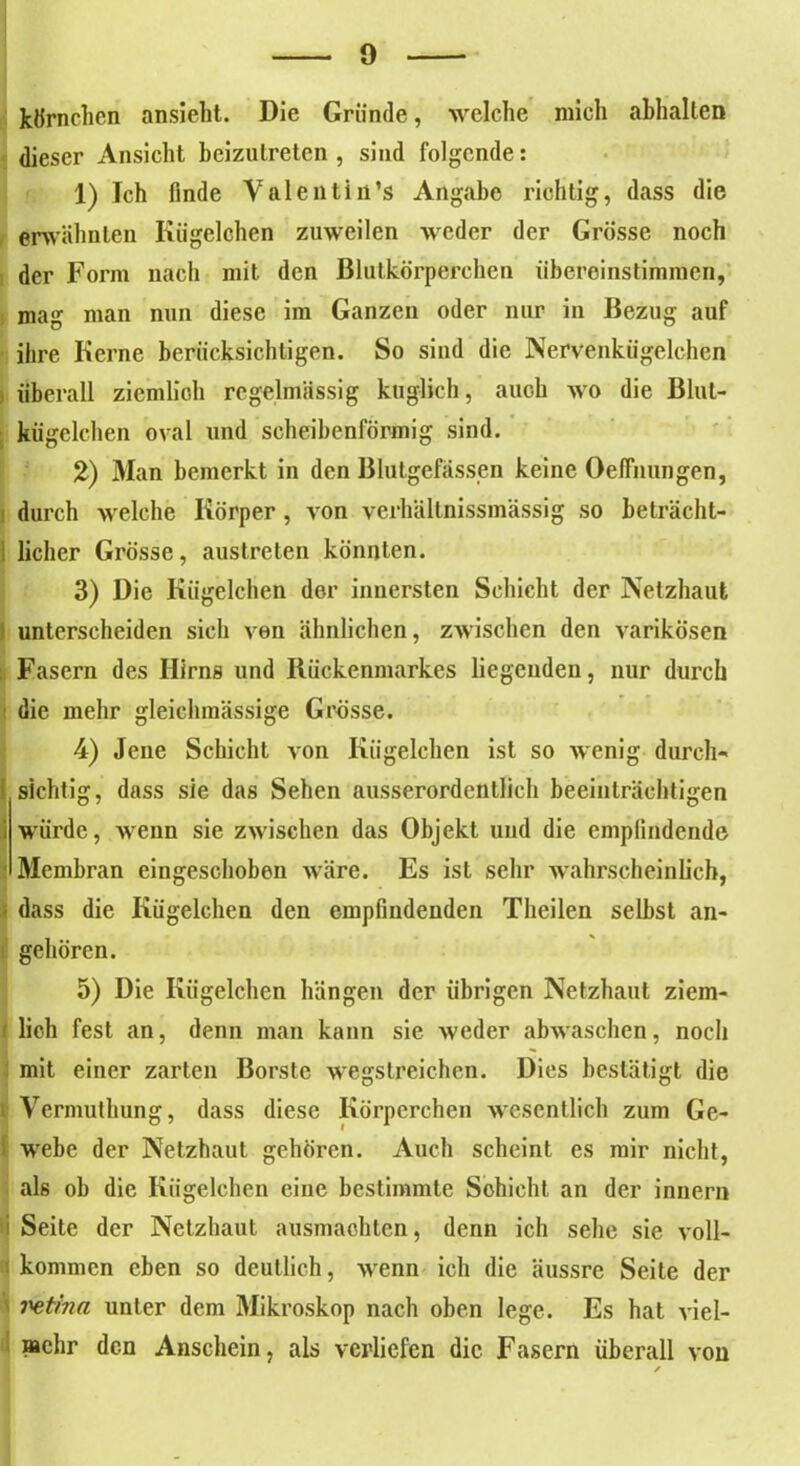 kÖrnehen ansieht. Die Gründe, welche mich abhalten dieser Ansicht bcizulretcn , sind folgende: 1) Ich finde Valentin’s Angabe richtig, dass die erwähnten Kügelchen zuweilen weder der Grösse noch der Form nach mit den Blutkörperchen iibereinstimmen, mag man nun diese im Ganzen oder nur in Bezug auf ihre Kerne berücksichtigen. So sind die Nervenkügelchen überall ziemlich regelmässig folglich, auch wo die Blut- kügelchen oval und scheibenförmig sind. 2) Man bemerkt in den Blutgefässen keine Oefiiiungen, durch welche Körper , von verhältnissmässig so beträcht- i lieber Grösse, austreten könnten. 3) Die Kügelchen der innersten Schicht der Netzhaut I unterscheiden sich von ähnlichen, zAvischen den varikösen Fasern des Hirns und Rückenmarkes liegenden, nur durch die mehr gleiclunässige Grösse. 4) Jene Schicht von Kügelchen ist so wenig durch- sichtig, dass sie das Sehen ausserordentlich beeinträchtigen i würde, wenn sie zwischen das Objekt und die empfindende Membran eingeschoben wäre. Es ist sehr wahrscheinlich, dass die Kügelchen den empfindenden Theilen selbst an- gehören. 5) Die Kügelchen hängen der übrigen Netzhaut ziem- 1 lieh fest an, denn man kann sie weder abwaschen, noch mit einer zarten Borste wegstreichen. Dies bestätigt die i Vermuthung, dass diese Körperchen wesentlich zum Ge- i webe der Netzhaut gehören. Auch scheint es mir nicht, als ob die Kügelchen eine bestimmte Schicht an der innern Seite der Netzhaut ausmachten, denn ich sehe sie voll- kommen eben so deutlich, wenn ich die äussre Seite der i^etina unter dem Mikroskop nach oben lege. Es hat viel- mehr den Anschein, als verliefen die Fasern überall von /