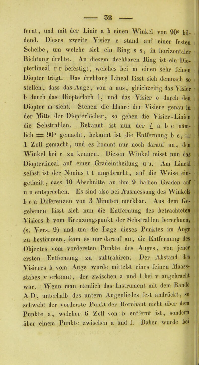 fcrnt, und mit der Linie a b einen Winkel von 90° bil- dend. Dieses zweite Visier c stand auf einer festen Scheibe, um welche sicli ein Ring s s, in horizontaler Richtung drehte. An diesem drehbaren Ring ist ein Dio- pterlineäl r r befestigt, welches bei m eineu sehr feinen Diopter trägt. Das drehbare Lineal lässt sich demnach so stellen, dass das Auge, von a aus, gleichzeitig das Visier b durch das Diopterloch 1, und das Visier c durch den Diopter m sicht. Stehen die Haare der Visiere genau in der Mitte der Diopterlöcher, so geben die Visier-Linien die Sehstrahlen. Rekannt ist mm der i a b c näm- lich = 90° gemacht, bekannt ist die Entfernung b c,= 1 Zoll gemacht, und es kommt nur noch darauf an, den Winkel bei c zu kennen. Diesen Winkel misst nun das Diopterlineal auf einer Gradeintheilung u u. Am Lineal selbst ist der Nonius l t angebracht, auf die Weise ein- gethcilt, dass 10 Abschnitte an ihm 9 halben Graden auf u u entsprechen. Es sind also bei Ausmessung des Winkels b c a Differenzen von 3 Minuten merkbar. Aus dem Ge- »•ebenen lässt sich nun die Entfernung des betrachteten Visiers b vom Kreuzungspunkt der Sehstrahlen berechnen, (s. Vers. 9) uud um die Lage dieses Punktes im Auge zu bestimmen, kam es nur darauf an, die Entfernung des Objectes vom vordersten Punkte des Auges, Von jener ersten Entfernung zu subtrabiren. Der Abstand des Visiercs b vom Auge wurde mittelst eines feiuen .Maass- stabes v erkannt, der zwischen a und 1 bei v angebracht war. Wenn man nämlich das Instrument mit dem Rande AD, unterhalb des untern Augenliedes fest andrückt, so schwebt der vorderste Punkt der Hornhaut nicht über dem Punkte a, welcher 0 Zoll von b entfernt ist, sondern über einem Punkte zwischen a und 1. Daher wurde bei