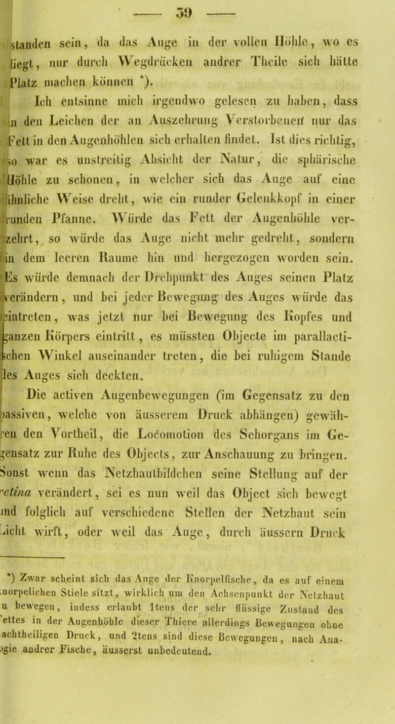 3‘J standen sein, da das Auge in der vollen Hohle, wo es liegt, nur durch Wegdrucken andrer Theile sich hätte Ratz machen können *). Ich entsinne mich irgendwo gelesen zu haben, dass 'dn den Leichen der au Auszehrung Verstorbenen nur das iFett in den Augenhöhlen sich erhalten findet. Ist dies richtig, //so war cs unstreitig Absicht der Natur, die sphärische Höhle zu schonen, in welcher sich das Auge auf eine ihhnlichc Weise dreht, wie ein runder Gelenkkopf in einer 'branden Pfanne. Würde das Fett der Augenhöhle ver- zehrt, so würde das Auge nicht mehr gedreht, sondern bin dem leeren Raume hin und hergezogen worden sein. rPs würde demnach der Drehpunkt des Auges seinen Platz «verändern, und bei jeder Bewegung des Auges würde das Eintreten, was jetzt nur bei Bewegung des Kopfes und ganzen Körpers eintrilt, es müssten Objecte im parallacti- ichen Winkel auseinander treten, die bei ruhigem Stande des Auges sich deckten. Die activen Augenbewegungen (im Gegensatz zu den passiven, welche von äusserem Druck abhängen) gewäh- ren den Vortheil, die Locomotion des Sehorgans im Ge- gensatz zur Ruhe des Objects, zur Anschauung zu bringen. Sonst wenn das Netzhautbildchen seine Stellung auf der etina verändert, sei es nun weil das Object sich bewegt ind folglich auf verschiedene Stellen der Netzhaut sein Acht wirft, oder Aveil das Auge, durch äussern Druck *) Zwar scheint sich das Auge der Knorpelfische, da es auf einem .norpelichen Stiele sitzt, wirklich um den Achsenpunkt der Netzhaut u bewegen, iudess erlaubt 1 tens der sehr llüssige Zustand des ettes in der Augenhöhle dieser Thierc allerdings Bewegungen ohoc achtheiligen Druck, und 2tens sind diese Bewegungen, nach Anä- mie audrer Fische, äusserst unbedeutend.