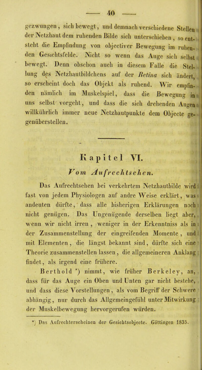 gezwungen, sich bewegt, und demnach verschiedene Stellen der Netzhaut dem ruhenden Bilde sich unterschieben, so ent- steht die Empfindung von objectiver Bewegung im ruhen- den Gesichtsfelde. Nicht so wenn das Auge sich selbst bewegt. Denn obschon auch in diesem Falle die Stel- lung des Netzhaulbildchens auf der Beti?ia sich ändert, so erscheint doch das Objekt als ruhend. Wir empfin- den nämlich im Muskelspiel, dass die Bewegung in uns selbst vorgeht, und dass die sich drehenden Augen willkiihrlich immer neue Netzhautpunkte dem Objecte ge- j genüberstellen. Kapitel VI. Vom Aufrechtsehen. Das Aufrechtsehen bei verkehrtem Netzhautbilde wird fast von jedem Physiologen auf andre Weise erklärt, was- andeuten dürfte, dass alle bisherigen Erklärungen noch nicht genügen. Das Ungenügende derselben liegt aber, wenn wir nicht irren , weniger in der Erkenntniss als in der Zusammenstellung der eingreifenden Momente, und mit Elementen , die längst bekannt sind, dürfte sich eine Theorie zusammenstellen lassen, die allgemeineren Anklang findet, als irgend eine frühere. Bert hold *) nimmt, wie früher Berkeley, an, dass für das Auge ein Oben und Unten gar nicht bestehe, und dass diese Vorstellungen, als vom Begriff der Schwere abhängig, nur durch das Allgemeingefühl unter Mitwirkung der Muskelbewegung hervorgerufen würden. *) Das Aufrechtcrschcinen der Gesichtsobjecte. Göttingen 1835.