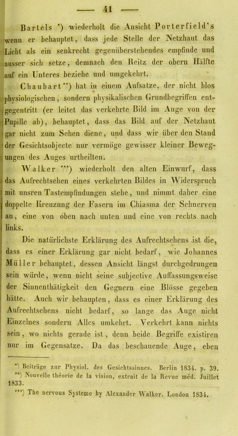IB Bartels *) wiederholt die Ansicht Porterfield’s wenn er behauptet, dass jede Stelle der Netzhaut das 'Licht als ein senkrecht gegenüberstehendes empfinde und ausser sich setze, demnach den Reitz der obern Hälfte auf ein Unteres beziehe und umgekehrt. Chaubart**) hat in einem Aufsatze, der nicht blos physiologischen, sondern physikalischen Grundbegriffen ent- ;gegentritt (er leitet das verkehrte Bild im Auge von der Pupille ab), behauptet, dass das Bild auf der Netzhaut igar nicht zum Sehen diene, und dass wir über den Stand der Gesichtsobjecte nur vermöge gewisser kleiner Beweg- ungen des Auges urthcilten. Walker ***) wiederholt den alten Einwurf, dass i das Aufrechlsehen eines verkehrten Bildes in Widerspruch mit unsren Tastempfindungen stehe, und nimmt daher eine doppelte Kreuzung der Fasern im Chiasma der Sehnerven an, eine von oben nach unten und eine von rechts nach links. Die natürlichste Erklärung des Aufrechtsehens ist die, i dass es einer Erklärung gar nicht bedarf, wie Johannes Müller behauptet, dessen Ansicht längst durchgedrungen : sein würde, wenn nicht seine subjective Auffassungsweise der Sinnenthätigkeit den Gegnern eine Blosse gegeben hätte. Auch wir behaupten, dass es einer Erklärung des Aufrechtsehens nicht bedarf, so lange das Auge nicht I Einzelnes sondern Alles umkehrt. Verkehrt kann nichts | sein, wo nichts gerade ist, denn beide Begriffe existiren nur im Gegensätze. Da das beschauende Auge, eben Beiträge zur Physiol. des Gesichtssinnes. Berlin 1834. p. 39. **) Nouvelle theorie de la Vision, extrait de la Revue med. Juillct 1833. ) The nervous Systeme by Alexander Walker. London 1831.