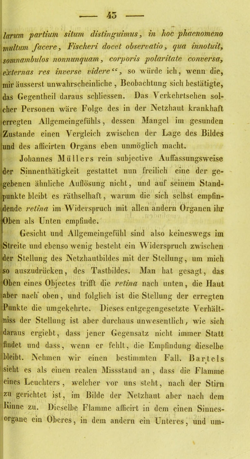 larum partium situm dislinguimus, in hoc phacnomeno viultum faccre , Fischcri docct observati.o, qua innotuit, somnambulos nonnunquam, corporis polaritate conversa, externas res inverse niderctc, so würde ich, wenn die, mir äusserst unwahrscheinliche , Beobachtung sich bestätigte, das Gegentheil daraus schlossen. Das Verkchrtsehen sol- cher Personen wäre Folge des in der Netzhaut krankhaft (erregten Allgemeingefühls, dessen Mangel im gesunden Zustande einen Vergleich zwischen der Lage des Bildes und des afficirten Organs eben unmöglich macht. Johannes Müllers rein subjective AulTassungsweise der Sinnenthätigkeit gestattet nun freilich eine der ge- gebenen ähnliche Auflösung nicht, und auf seinem Stand- punkte bleibt es räthselhaft, warum die sich selbst empfin- I t ? dende relina im Widerspruch mit allen andern Organen ihr '.Oben als Unten empfinde. Gesicht und Allgemeingefiihl sind also keineswegs im »Streite und ebenso wenig besieht ein Widerspruch zwischen der Stellung des Netzhautbildes mit der Stellung, um mich so auszudrücken, des Tastbildes. Man hat gesagt, das Oben eines Objectes trifft die reiina nach unten, die Haut uaber nach oben, und folglich ist die Stellung der erregten Punkte die umgekehrte. Dieses entgegengesetzte Verhält- miss der Stellung ist aber durchaus unwesentlich, wie sich daraus ergiebt, dass jener Gegensatz nicht immer Statt findet und dass, wenn er fehlt, die Empfindung dieselbe bleibt. Nehmen wir einen bestimmten Fall. Bartels n tsieht es als einen realen Missstand an , dass die Flamme eines Leuchters , welcher vor uns steht, nach der Stirn zu gerichtet ist, im Bilde der Netzhaut aber nach dem Kinne zu. Dieselbe Flamme aflicirt in dem einen Sinnes- organe ein Oberes, in dem andern ein Unteres, und um-