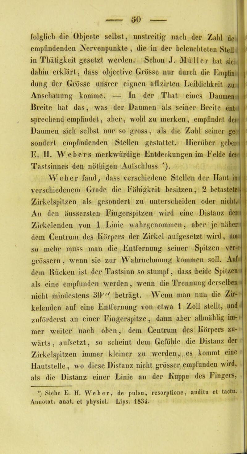 folglich die Objecte selbst, unstreitig nach der Zahl de empfindenden Nervenpunkte , die in der beleuchteten Stell in Thäligkeit gesetzt werden. Schon J. Müller hat sic; < dahin erklärt, dass objeclive Grösse nur durch die Empfin | düng der Grösse unsrer eignen affizirlen Leiblichkeit zu \ I Anschauung komme. — In der Tliat eines Daumen Breite hat das, was der Daumen als seiner Breite ent sprechend empfindet, aber, wohl zu merken, empfindet dei | Daumen sich selbst nur so gross, als die Zahl seiner ge- sondert empfindenden Stellen gestattet. Hierüber gebei ; E. II. Webers merkwürdige Entdeckungen im Felde des Tastsinnes den nöthigen Aufschluss *). Weber fand, dass verschiedene Stellen der Haut in i I verschiedenem Grade die Fähigkeit besitzen, 2 betastete j i Zirkelspitzen als gesondert zu unterscheiden oder nicht. An den äussersten Fingerspitzen wird eine Distanz der Zirkelenden von 1 Linie wahrgenommen, aber je näher dem Centrum des Körpers der Zirkel aufgesetzt wird, um so mehr muss man die Entfernung seiner Spitzen ver- grössern, wenn sie zur Wahrnehmung kommen soll. Auf | dem Rücken ist der Tastsinn so stumpf, dass beide Spitzen als eine empfunden werden, wenn die Trennung derselben nicht mindestens SO' beträgt. Wenn mau nun die Zir- kelenden auf eine Entfernung von etAva 1 Zoll stellt, und zuförderst an einer Fingerspitze, dann aber allmählig im- mer Aveiter nach oben, dem Centrum des Körpers zu- Avärts, aufsetzt, so scheint dem Gefühle die Distanz der Zirkelspitzen immer kleiner zu Averden, es kommt eine Hautstelle, avo diese Distanz nicht grösser empfunden Avird, als die Distanz einer Linie an der Kuppe des Fingers, *) Siehe E. II. Weber, de pulsu, resorptione, auditu et tactu. Annolat. anal, el physiol. Lips. 1834.