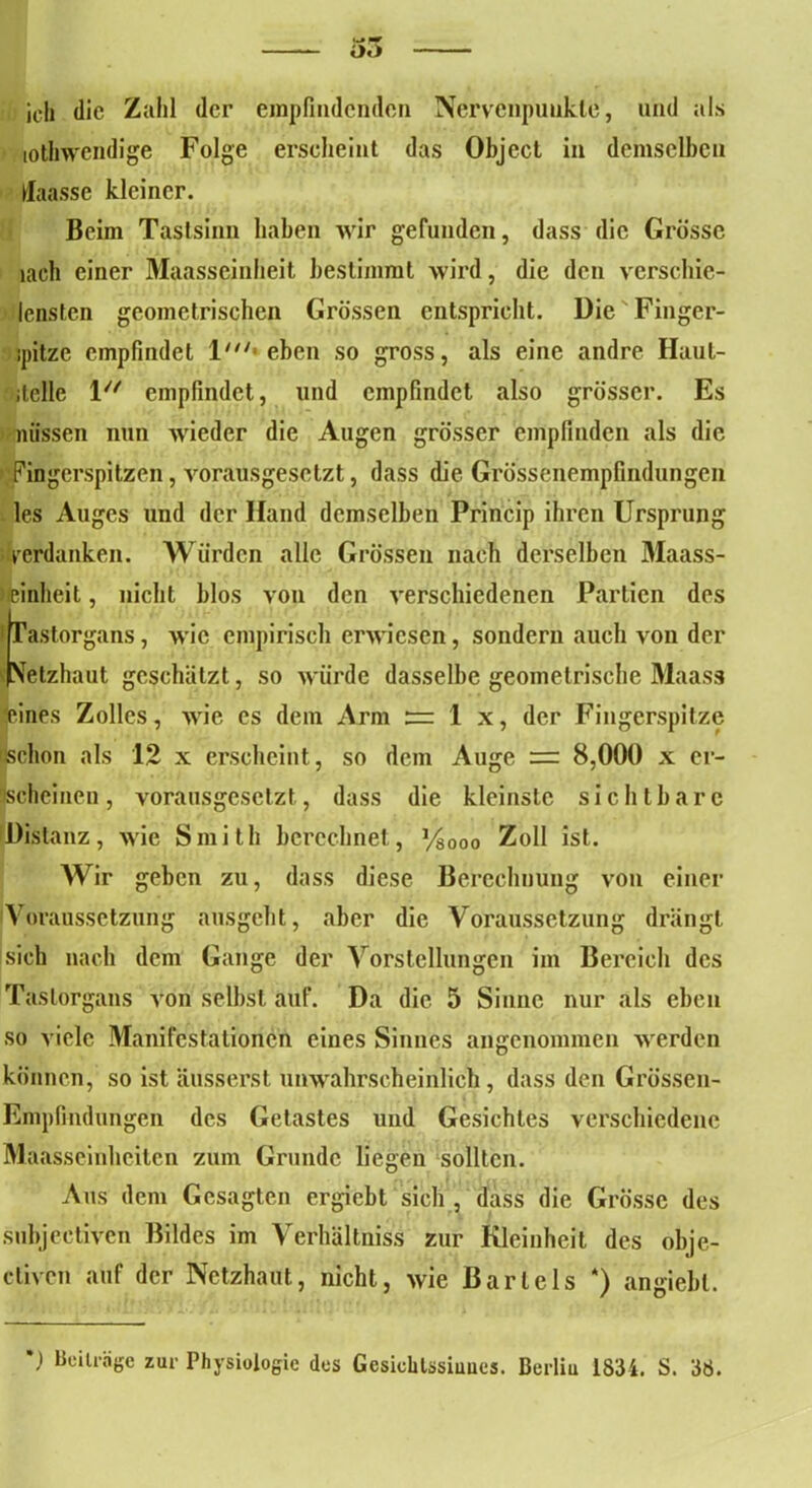 ich die Zahl der empfindenden Nervenpuukle, und als totlnvendige Folge erscheint das Object in demselben fiaasse kleiner. Beim Tastsinn haben wir gefunden, dass die Grösse lach einer Maasseinheit bestimmt wird, die den verschie- ' lensten geometrischen Grössen entspricht. Die Finger- ipitze empfindet l/ieben so gross, als eine andre Haut- itclle iu empfindet, lind empfindet also grösser. Es nüssen nun wieder die Augen grösser empfinden als die Fingerspitzen, vorausgesetzt, dass die Grössenempfindungen les Auges und der Hand demselben Princip ihren Ursprung verdanken. Würden alle Grössen nach derselben Maass- deinheit, nicht blos von den verschiedenen Partien des Tastorgans, wie empirisch erwiesen, sondern auch von der Vetzhaut geschätzt, so würde dasselbe geometrische Maass feines Zolles, wie cs dem Arm := 1 x, der Fingerspitze schon als 12 x erscheint, so dem Auge rr 8,000 x er- scheinen, vorausgesetzt, dass die kleinste sichtbare Distanz, wie Smith berechnet., Vsooo Zoll ist. Wir geben zu, dass diese Berechnung von einer Voraussetzung ausgeht, aber die Voraussetzung drängt sich nach dem Gange der Vorstellungen im Bereich des Taslorgaus von selbst auf. Da die 5 Sinne nur als eben so viele Manifestationen eines Sinnes angenommen werden können, so ist äusserst unwahrscheinlich, dass den Grössen- Empfindungen des Getastes und Gesichtes verschiedene Maasseinheiten zum Grunde liegen sollten. Aus dem Gesagten ergiebt sich , dass die Grösse des subjektiven Bildes im Verhältnis zur Kleinheit des obje- etiven auf der Netzhaut, nicht, wie Bartels *) angiebl. ') Beiträge zur Physiologie des Gcsichlssiuues. Berliu 1834. S. 38.