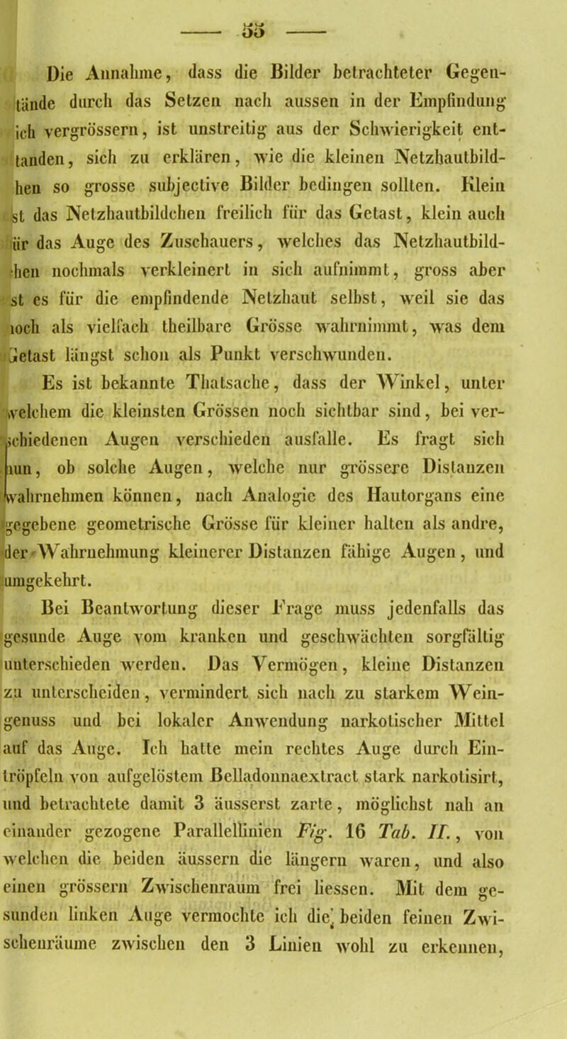 Die Annahme, dass die Bilder betrachteter Gegen- wände durch das Setzen nach aussen in der Empfindung ich vergrösscrn, ist unstreitig aus der Schwierigkeit ent- tanden, sich zu erklären, wie die kleinen Netzbaulbild- heu so grosse suhjective Bilder bedingen sollten. Klein i.fet das Netzhautbildchen freilich für das Getast, klein auch iir das Auge des Zuschauers, welches das Netzhautbild- ■hcn nochmals verkleinert in sich aufniramt, gross aber st es für die empfindende Netzhaut selbst, weil sie das loch als vielfach theilbare Grösse wahrnimmt, was dem jjetast längst schon als Punkt verschwunden. Es ist bekannte Thatsache, dass der Winkel, unter welchem die kleinsten Grössen noch sichtbar sind, bei ver- schiedenen Augen verschieden ausfalle. Es fragt sich .um, ob solche Augen, welche nur grössere Distanzen Jvvahriiehinen können, nach Analogie des Hautorgans eine ■gegebene geometrische Grösse für kleiner halten als andre, der Wahrnehmung kleinerer Distanzen fähige Augen, und umgekehrt. Bei Beantwortung dieser Frage muss jedenfalls das gesunde Auge vom kranken und geschwächten sorgfältig unterschieden werden. Das Vermögen, kleine Distanzen zu unterscheiden, vermindert sich nach zu starkem Wein- genuss und bei lokaler Anwendung narkotischer Nüttel auf das Auge. Ich halle mein rechtes Auge durch Ein- tröpfcln von aufgelöstem ßclladonnaextract stark narkolisirt, und betrachtete damit 3 äusserst zarte, möglichst nah an einander gezogene Parallellinien Fig. 16 Tab. II., von welchen die beiden äussern die längern waren, und also einen grossem Zwischenraum frei Hessen. Mit dem ge- sunden linken Auge vermochte ich die] beiden feinen Zwi- schenräume zwischen den 3 Linien wohl zu erkennen,