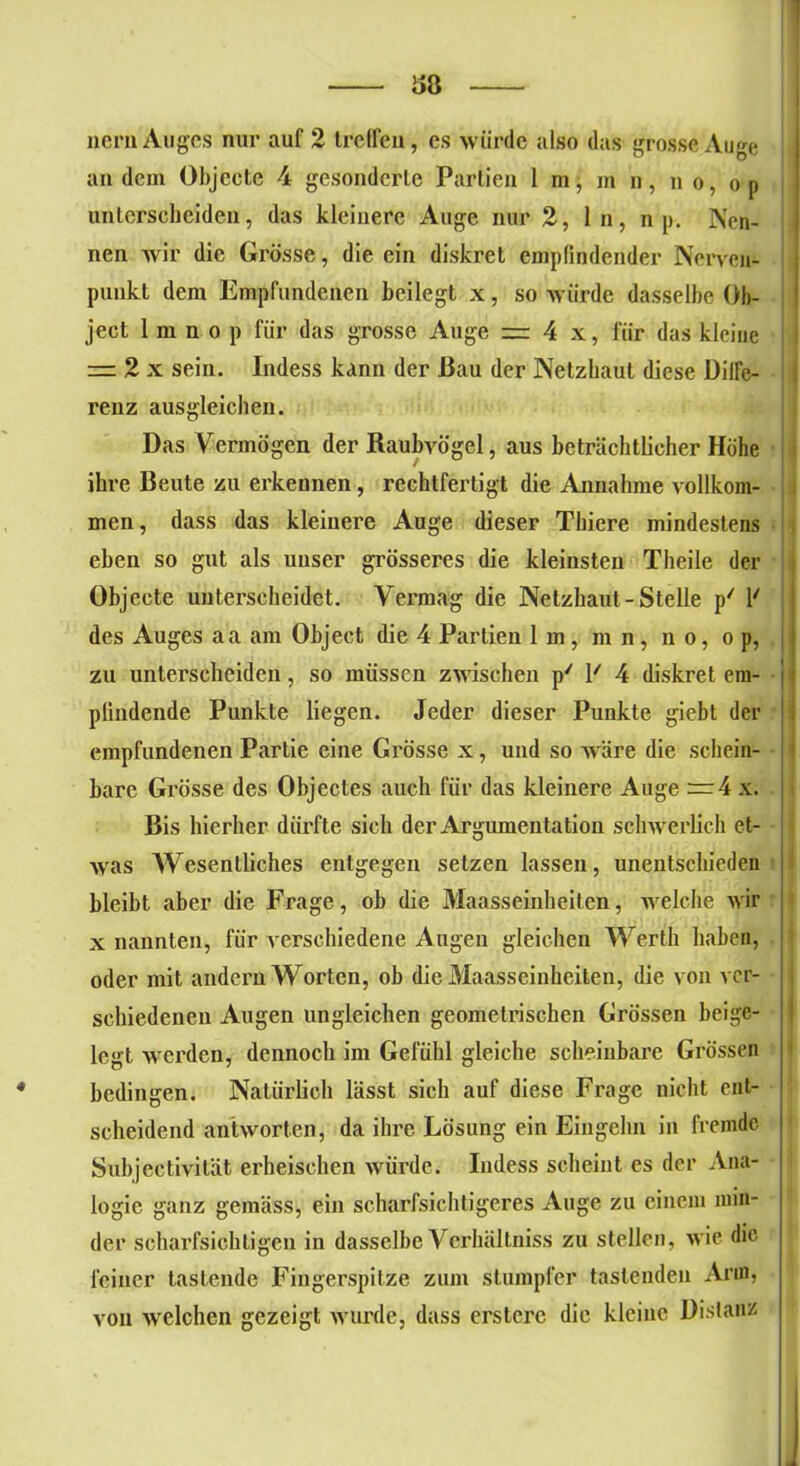 Ü8 nern Auges nur auf 2 treffen, es würde also das grosse Auge an dem Objecte 4 gesonderte Partien 1 m, m n, n o, on unterscheiden, das kleinere Auge nur 2, ln, n p. Ken- nen wir die Grösse, die ein diskret empfindender Nerven- punkt dem Empfundenen beilegt x, so würde dasselbe Ob- ject 1 m n o p für das grosse Auge = 4 x, für das kleine — 2 x sein. Indess kann der J3au der Netzhaut diese Diffe- renz ausgleichen. Das Vermögen der Raubvögel, aus beträchtlicher Höhe ihre Beute zu erkennen, rechtfertigt die Annahme vollkom- men, dass das kleinere Auge dieser Tbiere mindestens eben so gut als unser grösseres die kleinsten Theile der Objecte unterscheidet. Vermag die Netzhaut-Stelle p/ 1' des Auges aa am Object die 4 Partien 1 m , m n , n o, o p, zu unterscheiden, so müssen zwischen p' Y 4 diskret em- pfindende Punkte liegen. Jeder dieser Punkte giebt der empfundenen Partie eine Grösse x, und so wäre die schein- bare Grösse des Objectes auch für das kleinere Auge =4 x. Bis hierher dürfte sich der Argumentation schwerlich et- was Wesentliches entgegen setzen lassen, unentschieden bleibt aber die Frage, ob die Maasseinheiten, welche wir x nannten, für verschiedene Augen gleichen Werth haben, oder mit andern Worten, ob die Maasseinheiten, die von ver- schiedenen Augen ungleichen geometrischen Grössen beige- legt werden, dennoch im Gefühl gleiche scheinbare Grössen bedingen. Natürlich lässt sich auf diese Frage nicht ent- scheidend antworten, da ihre Lösung ein Eingehn in fremde Subjcctivität erheischen würde. Indess scheint es der Ana- logie ganz gemäss, ein scharfsichtigeres Auge zu einem min- der scharfsichtigen in dasselbe Verhältniss zu stellen, wie die feiner lastende Fingerspitze zum stumpfer tastenden Arm, von welchen gezeigt wurde, dass erstcrc die kleine Distanz