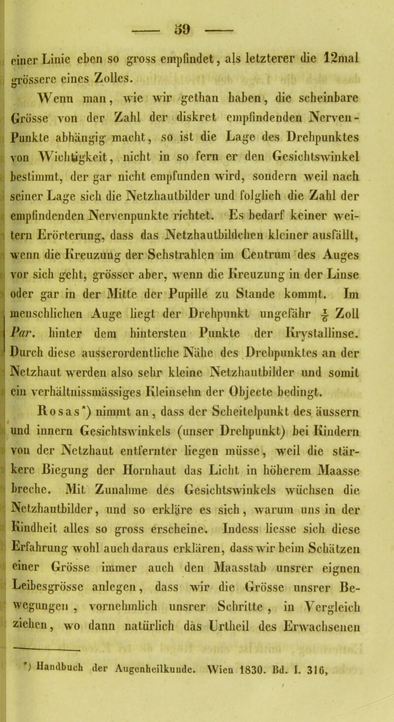 — 6d — einer Linie eben so gross empfindet, als letzterer die 12mal «rrösscre eines Zolles. Wenn man, wie wir gethan haben, die scheinbare Grösse von der Zahl der diskret empfindenden Nerven - Punkte abhängig macht, so ist die Lage des Drehpunktes von Wichtigkeit, nicht in so fern er den Gesichtswinkel bestimmt, der gar nicht empfanden wird, sondern weil nach seiner Lage sich die Netzhautbilder und folglich die Zahl der empfindenden Nervenpunkte richtet. Es bedarf keiner wei- tern Erörterung, dass das Netzhautbildchen kleiner ausfällt, wenn die Kreuzung der Sehstrahlen im Centrum des Auges vor sich geht, grösser aber, wenn die Kreuzung in der Linse oder gar in der Mitte der Pupille zu Stande kommt. Im menschlichen Auge liegt der Drehpunkt ungefähr ■§• Zoll Par. hinter dem hintersten Punkte der Krystallinse. Durch diese ausserordentliche Nähe des Drehpunktes an der Netzhaut werden also sehr kleine Netzhautbilder und somit ein verhältnissmässiges Kleinsehn der Objecte bedingt. Itosas*) nimmt an, dass der Scheitelpunkt des äussern und innern Gesichtswinkels (unser Drehpunkt) bei Kindern von der Netzhaut entfernter liegen müsse, weil die stär- kere Biegung der Hornhaut das Licht in höherem Maasse breche. Mit Zunahme des Gesichtswinkels wüchsen die Netzhautbilder, und so erkläre es sich, warum uns in der Kindheit alles so gross erscheine. Indess licsse sich diese Erfahrung wohl auch daraus erklären, dass wir beim Schätzen einer Grösse immer auch den Maasstab unsrer eignen Leibesgrösse anlegen, dass wir die Grösse unsrer Be- wegungen , vornehmlich unsrer Schritte , in Vergleich ziehen, wo dann natürlich das Lrlheil des Erwachsenen ) Handbuch der Augenheilkunde. Wien 1830. Bd. I. 316,