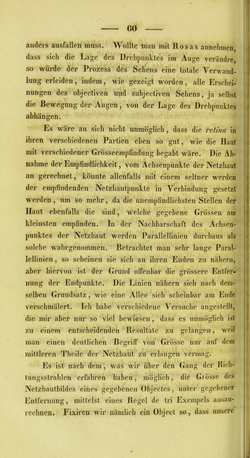 CO anders ausfallcn muss. Wollte man mit Rosas annchmeri, dass sieh die Lage des Drehpunktes im Auge vcrändrc, so würde der Prozess des Sehens eine totale Verwand- lung erleiden, indem, wie gezeigt worden, alle Erschei- nungen des objectiven und subjeetiven Sehens, ja selbst die Bewegung der Augen, von der Lage des Drehpunktes abhiingen. Es wäre an sich nicht unmöglich, dass die relina in ihren verschiedenen Partien eben so gut, wie die Haut mit verschiedener Grösseempfindung begabt wäre. Die Ab- nahme der Empfindlichkeit, vom Achsenpunkte der Netzhaut an gerechnet, könnte allenfalls mit einem seltner werden der empfindenden Nelzhaulpunkte in Verbindung gesetzt werden, um so mehr, da die unempfindlichsten Stellen der Haut ebenfalls die sind, welche gegebene Grössen am kleinsten empfinden. In der Nachbarschaft des Achsen- pnnktes der Netzhaut werden Parallellinien durchaus als solche wahrgenommen. Betrachtet man sehr lange Paral- lellinien , so scheinen sie sich an ihren Enden zu nähern, aber hiervon ist der Grund offenbar die grössere Entfer- nung der Endpunkte. Die Linien nähern sich nach dem- selben Grundsatz, wie eine Allee sich scheinbar am Ende verschmälert. Ich habe verschiedene Versuche angestellt, die mir aber nur so viel bewiesen, dass cs unmöglich ist zu einem entscheidenden Resultate zu gelangen, weil man einen deutlichen Begriff von Grosse nur auf dem mittleren Theile der Netzhaut zu erlangen vermag. Es ist nach dem, was Svir über den Gang der Bich- lungsstrahlen erfahren haben, möglich, die Glosse des Netzhautbildes eines gegebenen Objectes, unter gegebener Entfernung, mittelst eines Regel de tri Excmpels auszu- rcclmcn. Fixireu wir nämlich ein Object so, dass unsere