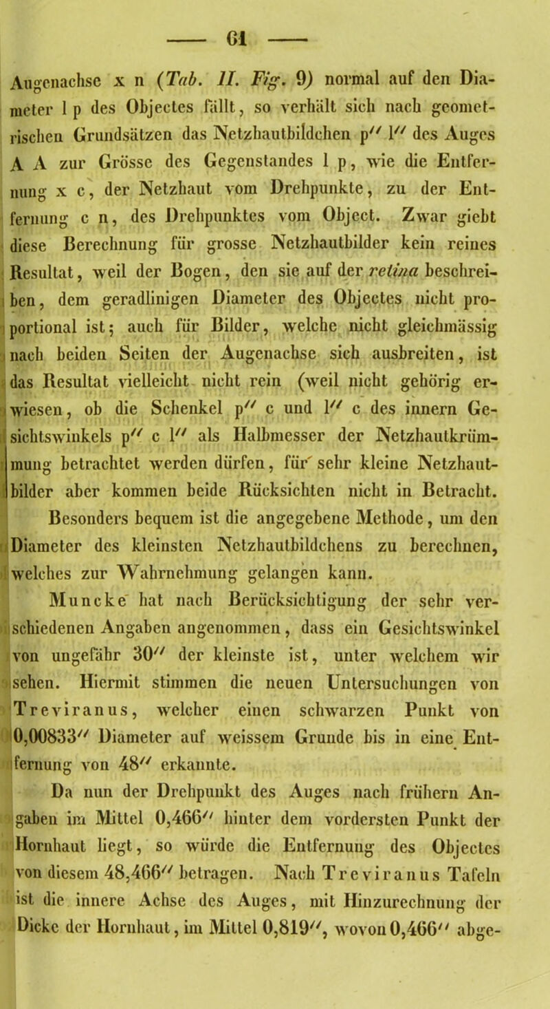 Gl Augcnachsc x n {Tab. II. Fig. 9) normal auf den Dia- meter lp des Objectes fällt, so verhält sich nach geomet- rischen Grundsätzen das Netzhautbildchen p 1// des Auges A A zur Grösse des Gegenstandes 1 p, wie die Entfer- nung x c, der Netzhaut vom Drehpunkte, zu der Ent- fernung c n, des Drehpunktes vom Object. Zwar gicht diese Berechnung für grosse Netzliautbilder kein reines Resultat, weil der Bogen, den sie auf der reiv/a beschrei- ben, dem geradlinigen Diameter des Objectes nicht pro- portional ist; auch für Bilder, welche nicht gleiclnnässig i nach beiden Seiten der Augenachse sich ausbreiten, ist das Resultat vielleicht nicht rein (weil nicht gehörig er- wiesen , ob die Schenkel p c und V/ c des innern Ge- sichtswinkels p c 1 als Halbmesser der Netzhautkrüm- j mung betrachtet werden dürfen, für' sehr kleine Netzhaut- bilder aber kommen beide Rücksichten nicht in Betracht. Besonders bequem ist die angegebene Methode, um den Diameter des kleinsten Netzhautbildchens zu berechnen, welches zur Wahrnehmung gelangen kann. Muncke hat nach Berücksichtigung der sehr ver- schiedenen Angaben angenommen, dass ein Gesichtswinkel von ungefähr 30// der kleinste ist, unter welchem wir sehen. Hiermit stimmen die neuen Untersuchungen von Treviranus, welcher einen schwarzen Punkt von Diameter auf weissem Grunde bis in eine Ent- fernung von 48// erkannte. Da nun der Drehpunkt des Auges nach frühem An- gaben im Mittel 0,46G// hinter dem vordersten Punkt der Hornhaut liegt, so würde die Entfernung des Objectes von diesem 48,4G6// betragen. Nach Treviranus Tafeln ist die innere Achse des Auges, mit Hinzurechnung der Dicke der Hornhaut, im Mittel OjSH), wovon0,466 abge-