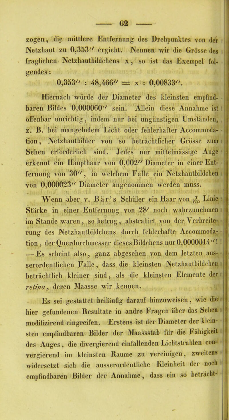 C2 zogen, die mittlere Entfernung des Drehpunktes von der Netzhaut zu 0,353 ergieht. Neimen wir die Grösse des fraglichen Netzhautbildchens x, so ist das Exempcl fol- gendes : 0,353 : 48,466 = x : 0,00833. Hiernach würde der üiameter des kleinsten empfind- ! baren Bildes 0,000060 sein. Allein diese Annahme ist offenbar unrichtig, indem nur bei ungünstigen Umständen, z. B. bei mangelndem Licht oder fehlerhafter Accommoda- tion, Netzhauthilder von so beträchtlicher Grösse zum Sehen erforderlich sind. Jedes nur miltelmässige Auge erkennt ein Haupthaar von 0,002 Diameter in einer Ent- fernung von 30, in welchem Falle ein Netzhaulbildehen von 0,000023 Diameter angenommen werden muss. Wenn aber v. Bär’s Schüler ein Haar von ^ Linie Stärke in einer Entfernung von 28/ noch wahrzuuehmen im Stande waren, so betrug, abstrahirt von der Verbreite- rung des Netzhautbildchens durch fehlerhafte Accommoda- tion, der Querdurchmesser dieses Bildchens nur 0,0000614! — Es scheint also, ganz abgesehen von dem letzten aus- serordentliehen Falle, dass die kleinsten Netzhautbildchcn beträchtlich kleiner sind, als die kleinsten Elemente der retina, deren Maasse wir kennen. Es sei gestattet beiläufig darauf hinzuweisen, wie die hier gefundenen Resultate in andre Fragen über das Sehen modilizirend eingreifen. Erstens ist der Diameter der klein- sten empfindbaren Bilder der Maassstab lür die Fähigkeit) des Auges, die divergierend einfallenden Lichtstrahlen con- vergiereiul im kleinsten Raume zu vereinigen, zweitens widersetzt sich die ausserordentliche Kleinheit der noch empfindbaren Bilder der Annahme, dass ein so betracht-
