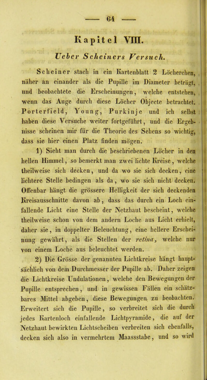 Kapitel vra. Ueb er Scheiners Versuch. Scheiner stach in ein Kartenblatt 2 Löcherchen, näher an einander als die Pupille ira Diameter beträgt, und beobachtete die Erscheinungen, welche entstehen, wenn das Auge durch diese Löcher Objecte betrachtet. Porterfield, Young, Purkinje und ich selbst haben diese Versuche weiter fortgeführt, und die Ergeb- nisse scheinen mir für die Theorie des Sehens so wichtig, dass sie hier einen Platz finden mögen. 1) Sieht man durch die beschriebenen Löcher in den hellen Himmel, so bemerkt man zwei lichte Kreise, welche theilweise sich decken, und da wo sie sich decken, eine lichtere Stelle bedingen als da, wo sie sich nicht decken. Offenbar hängt die grössere Helligkeit der sich deckenden Kreisausschnitte davon ab, dass das durch ein Loch ein- fallende Licht eine Stelle der Netzhaut bescheint, welche theilweise schon von dem andern Loche aus Licht erhielt, daher sie, in doppelter Beleuchtung, eine hellere Erschei- nung gewährt, als die Stellen der retina, welche nur von einem Loche aus beleuchtet werden. 2) Die Grösse der genannten Lichtkreise hängt haupt- sächlich von dem Durchmesser der Pupille ab. Daher zeigen die Lichtkreise Undulationeu, welche den Bewegungen der Pupille entsprechen, und in gewissen Fällen ein schätz- bares Mittel abgeben, diese Bewegungen zu beobachten. Erweitert sich die Pupille, so verbreitet sich die durch jedes Kartenloch einfallende Lichtpyramide, die auf der Netzhaut bewirkten Lichtscheiben verbreiten sich ebenfalls, decken sich also in vermehrtem Maassstabe, und so wird