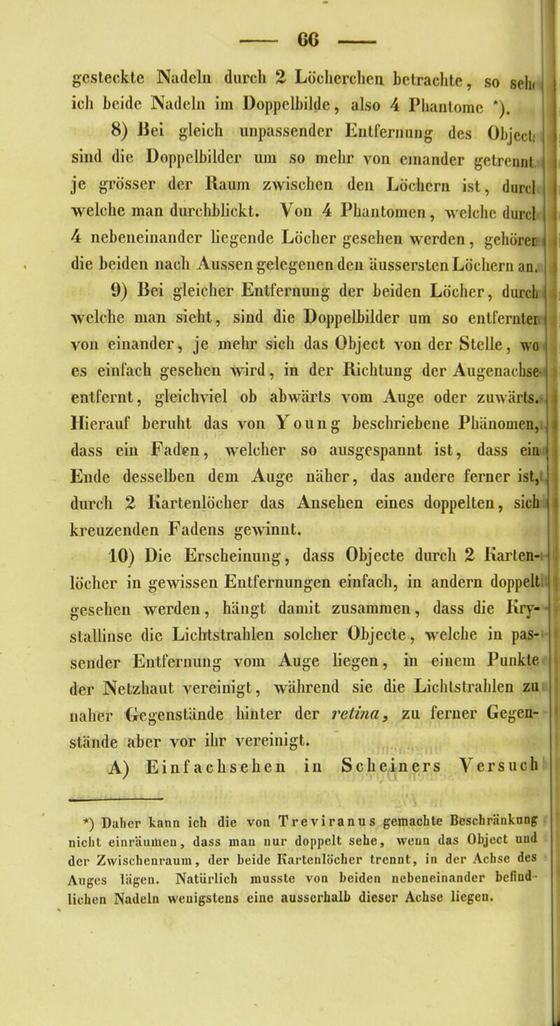 GG gesteckte Nadeln durch 2 Löcherclien betrachte, so sein ich beide Nadeln im Doppelbilde, also 4 Phantome *). 8) Bei gleich unpassender Entfernung des Object,* sind die Doppelbilder um so mehr von einander getrennt je grösser der Raum zwischen den Löchern ist, durcl welche man durchblickt. Von 4 Phantomen, welche durcl 4 nebeneinander liegende Löcher gesehen werden, gehöret die beiden nach Aussen gelegenen den äusserslcn Löchern an. 9) Bei gleicher Entfernung der beiden Löcher, durch welche man sieht, sind die Doppelbilder um so entfernter von einander, je mehr sich das Object von der Stelle, wo es einfach gesehen wird, in der Richtung der Augenachse j entfernt, gleichviel ob abwärts vom Auge oder zuwärts. Hierauf beruht das von Young beschriebene Phänomen, dass ein Faden, welcher so ausgespannt ist, dass ein Ende desselben dem Auge näher, das andere ferner ist, j durch 2 Kartenlocher das Ansehen eines doppelten, sich ( kreuzenden Fadens gewinnt. 10) Die Erscheinung, dass Objecte durch 2 Karten- locher in gewissen Entfernungen einfach, in andern doppelt gesehen werden, hängt damit zusammen, dass die Kry- stallinse die Lichtstrahlen solcher Objecte, welche in pas- sender Entfernung vom Auge liegen, in einem Punkte, der Netzhaut vereinigt, während sie die Lichtstrahlen zu naher Gegenstände hinter der retina, zu ferner Gegen-  stände aber vor ihr vereinigt. A) Einfachsehen in Scheiners Versuch *) Daher kann ich die von Treviranus gemachte Beschränkung nicht einräumen, dass man nur doppelt sehe, wenn das Object und der Zwischenraum, der beide Kartenlocher trennt, in der Achse des Auges lägen. Natürlich musste von beiden nebeneinander befind- lichen Nadeln wenigstens eine ausserhalb dieser Achse liegen.