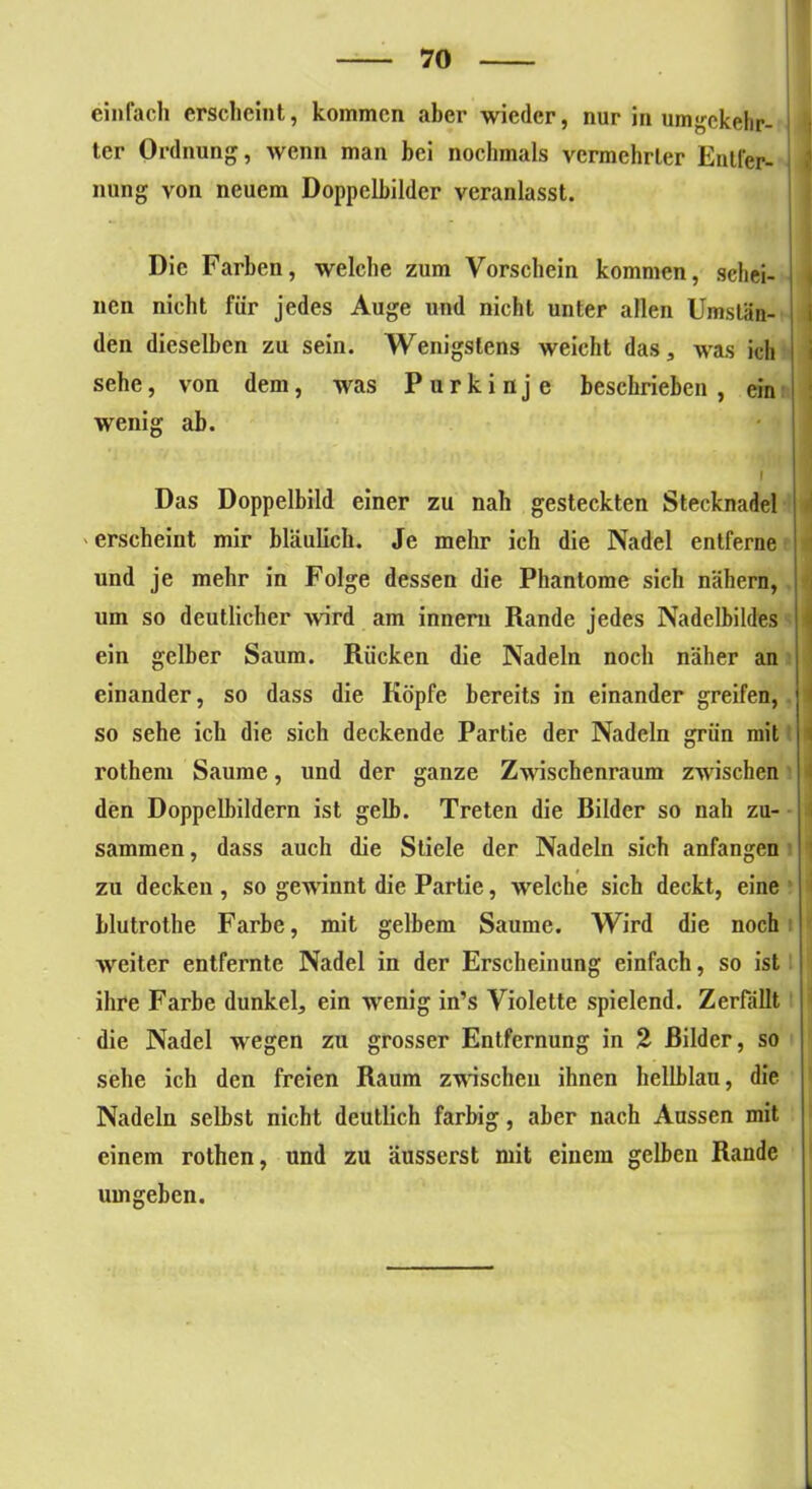 einfach erscheint, kommen aber wieder, nur in umgekehr- ter Ordnung, wenn man bei nochmals vermehrter Entfer- nung von neuem Doppelbilder veranlasst. Die Farben, welche zum Vorschein kommen, schei- nen nicht für jedes Auge und nicht unter allen Umstän- den dieselben zu sein. Wenigstens weicht das, was ich sehe, von dem, was Purkinje beschrieben, ein wenig ab. | Das Doppelbild einer zu nah gesteckten Stecknadel erscheint mir bläulich. Je mehr ich die Nadel entferne und je mehr in Folge dessen die Phantome sich nähern, um so deutlicher wird am inneru Rande jedes Nadelbildes ein gelber Saum. Rücken die Nadeln noch näher an einander, so dass die Köpfe bereits in einander greifen, so sehe ich die sich deckende Partie der Nadeln grün mit rothem Saume, und der ganze Zwischenraum zwischen den Doppelbildern ist gelb. Treten die Rüder so nah zu- sammen, dass auch die Stiele der Nadeln sich anfangen zu decken , so gewinnt die Partie, welche sich deckt, eine blutrothe Farbe, mit gelbem Saume. Wird die noch weiter entfernte Nadel in der Erscheinung einfach, so ist ihre Farbe dunkel, ein wenig in’s Violette spielend. Zerfällt die Nadel wegen zu grosser Entfernung in 2 Bilder, so sehe ich den freien Raum zwischen ihnen hellblau, die Nadeln selbst nicht deutlich farbig, aber nach Aussen mit einem rothen, und zu äusserst mit einem gelben Rande umgeben.